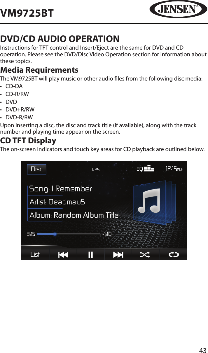 43VM9725BTDVD/CD AUDIO OPERATIONInstructions for TFT control and Insert/Eject are the same for DVD and CD operation. Please see the DVD/Disc Video Operation section for information about these topics.Media RequirementsThe VM9725BT will play music or other audio les from the following disc media:&bull;  CD-DA&bull;  CD-R/RW&bull;  DVD&bull;  DVD+R/RW&bull;  DVD-R/RWUpon inserting a disc, the disc and track title (if available), along with the track number and playing time appear on the screen.CD TFT DisplayThe on-screen indicators and touch key areas for CD playback are outlined below.