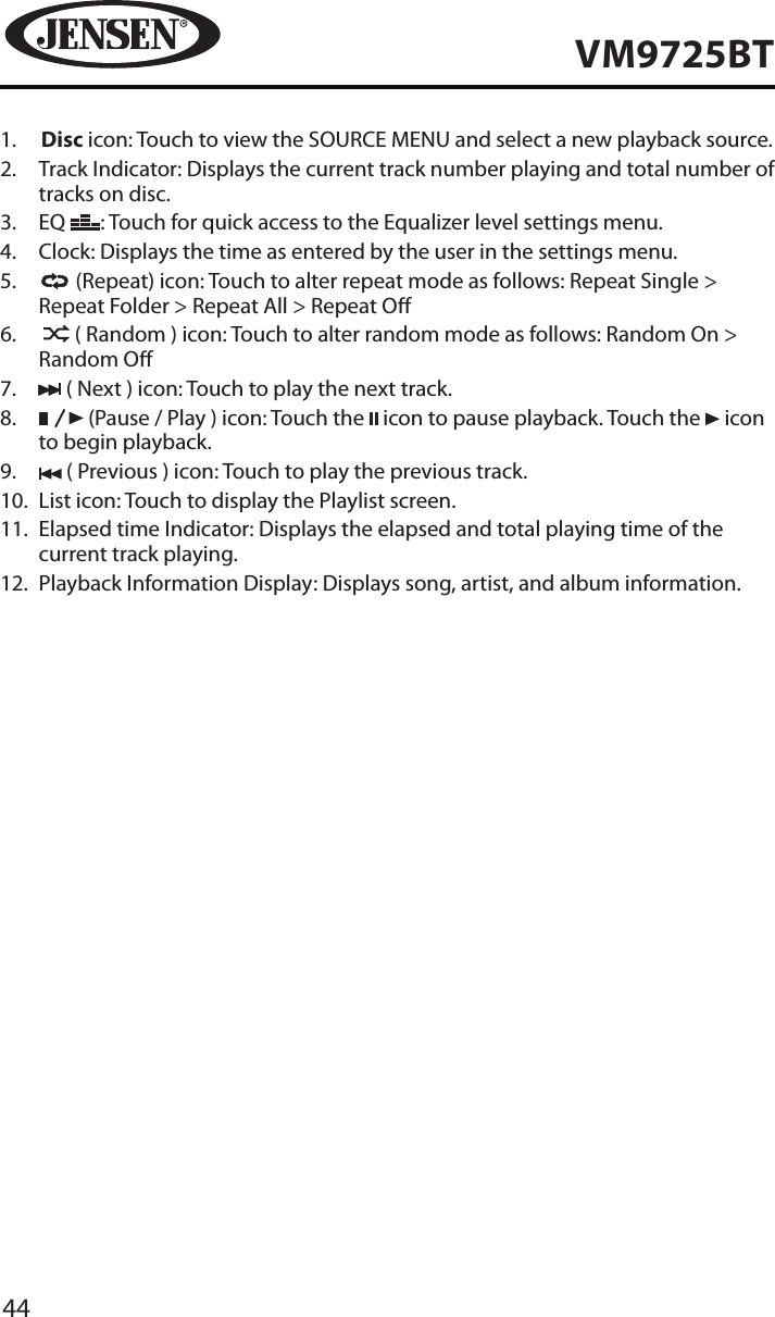 44VM9725BT1.   Disc icon: Touch to view the SOURCE MENU and select a new playback source.2.   Track Indicator: Displays the current track number playing and total number of tracks on disc.3.   EQ  : Touch for quick access to the Equalizer level settings menu.4.  Clock: Displays the time as entered by the user in the settings menu.5.     (Repeat) icon: Touch to alter repeat mode as follows: Repeat Single > Repeat Folder > Repeat All > Repeat O6.      ( Random ) icon: Touch to alter random mode as follows: Random On > Random O7.   ( Next ) icon: Touch to play the next track.8.     (Pause / Play ) icon: Touch the   icon to pause playback. Touch the   icon to begin playback.9.   ( Previous ) icon: Touch to play the previous track.10.   List icon: Touch to display the Playlist screen.11.   Elapsed time Indicator: Displays the elapsed and total playing time of the current track playing.12.  Playback Information Display: Displays song, artist, and album information.