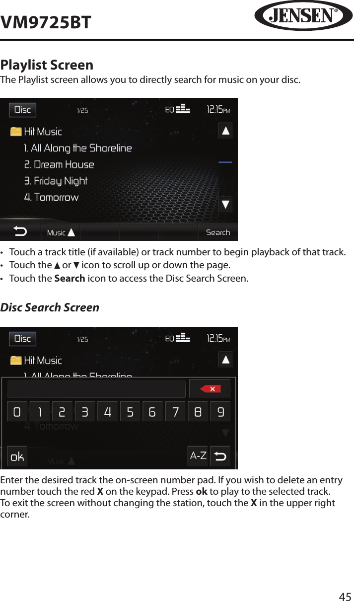 45VM9725BTPlaylist ScreenThe Playlist screen allows you to directly search for music on your disc.&bull;  Touch a track title (if available) or track number to begin playback of that track.&bull;  Touch the   or   icon to scroll up or down the page. &bull;  Touch the Search icon to access the Disc Search Screen.Disc Search ScreenEnter the desired track the on-screen number pad. If you wish to delete an entry number touch the red X on the keypad. Press ok to play to the selected track. To exit the screen without changing the station, touch the X in the upper right corner. 