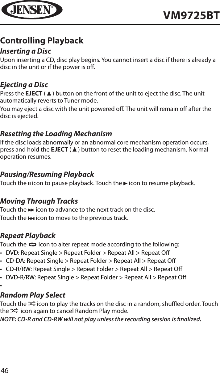 46VM9725BTControlling PlaybackInserting a DiscUpon inserting a CD, disc play begins. You cannot insert a disc if there is already a disc in the unit or if the power is o. Ejecting a Disc Press the EJECT (   ) button on the front of the unit to eject the disc. The unit automatically reverts to Tuner mode. You may eject a disc with the unit powered o. The unit will remain o after the disc is ejected.Resetting the Loading MechanismIf the disc loads abnormally or an abnormal core mechanism operation occurs, press and hold the EJECT (   ) button to reset the loading mechanism. Normal operation resumes.Pausing/Resuming PlaybackTouch the   icon to pause playback. Touch the   icon to resume playback.Moving Through TracksTouch the   icon to advance to the next track on the disc. Touch the   icon to move to the previous track.Repeat PlaybackTouch the   icon to alter repeat mode according to the following: &bull;  DVD: Repeat Single > Repeat Folder > Repeat All > Repeat O&bull;  CD-DA: Repeat Single > Repeat Folder > Repeat All > Repeat O&bull;  CD-R/RW: Repeat Single > Repeat Folder > Repeat All > Repeat O&bull;  DVD-R/RW: Repeat Single > Repeat Folder > Repeat All > Repeat O&bull; Random Play SelectTouch the   icon to play the tracks on the disc in a random, shued order. Touch the    icon again to cancel Random Play mode. NOTE: CD-R and CD-RW will not play unless the recording session is nalized.
