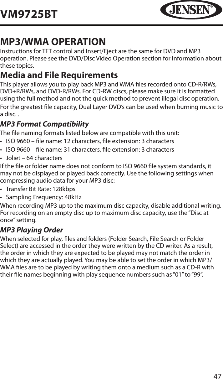 47VM9725BTMP3/WMA OPERATIONInstructions for TFT control and Insert/Eject are the same for DVD and MP3 operation. Please see the DVD/Disc Video Operation section for information about these topics.Media and File RequirementsThis player allows you to play back MP3 and WMA les recorded onto CD-R/RWs, DVD+R/RWs, and DVD-R/RWs. For CD-RW discs, please make sure it is formatted using the full method and not the quick method to prevent illegal disc operation.For the greatest le capacity, Dual Layer DVD&rsquo;s can be used when burning music to a disc. .MP3 Format CompatibilityThe le naming formats listed below are compatible with this unit:&bull;  ISO 9660 &ndash; le name: 12 characters, le extension: 3 characters&bull;  ISO 9660 &ndash; le name: 31 characters, le extension: 3 characters&bull;  Joliet &ndash; 64 charactersIf the le or folder name does not conform to ISO 9660 le system standards, it may not be displayed or played back correctly. Use the following settings when compressing audio data for your MP3 disc:&bull;  Transfer Bit Rate: 128kbps&bull;  Sampling Frequency: 48kHzWhen recording MP3 up to the maximum disc capacity, disable additional writing. For recording on an empty disc up to maximum disc capacity, use the &ldquo;Disc at once&rdquo; setting.MP3 Playing OrderWhen selected for play, les and folders (Folder Search, File Search or Folder Select) are accessed in the order they were written by the CD writer. As a result, the order in which they are expected to be played may not match the order in which they are actually played. You may be able to set the order in which MP3/WMA les are to be played by writing them onto a medium such as a CD-R with their le names beginning with play sequence numbers such as &ldquo;01&rdquo; to &ldquo;99&rdquo;.