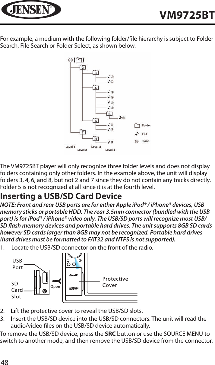 48VM9725BTFor example, a medium with the following folder/le hierarchy is subject to Folder Search, File Search or Folder Select, as shown below.The VM9725BT player will only recognize three folder levels and does not display folders containing only other folders. In the example above, the unit will display folders 3, 4, 6, and 8, but not 2 and 7 since they do not contain any tracks directly. Folder 5 is not recognized at all since it is at the fourth level.Inserting a USB/SD Card DeviceNOTE: Front and rear USB ports are for either Apple iPod&reg; / iPhone&reg; devices, USB memory sticks or portable HDD. The rear 3.5mm connector (bundled with the USB port) is for iPod&reg; / iPhone&reg; video only. The USB/SD ports will recognize most USB/SD ash memory devices and portable hard drives. The unit supports 8GB SD cards however SD cards larger than 8GB may not be recognized. Portable hard drives (hard drives must be formatted to FAT32 and NTFS is not supported).1.   Locate the USB/SD connector on the front of the radio.        NAVSRCEJECTOpenVM9725BTUSBPortSD CardSlotProtective Cover2.  Lift the protective cover to reveal the USB/SD slots.3.   Insert the USB/SD device into the USB/SD connectors. The unit will read the audio/video les on the USB/SD device automatically.To remove the USB/SD device, press the SRC button or use the SOURCE MENU to switch to another mode, and then remove the USB/SD device from the connector.