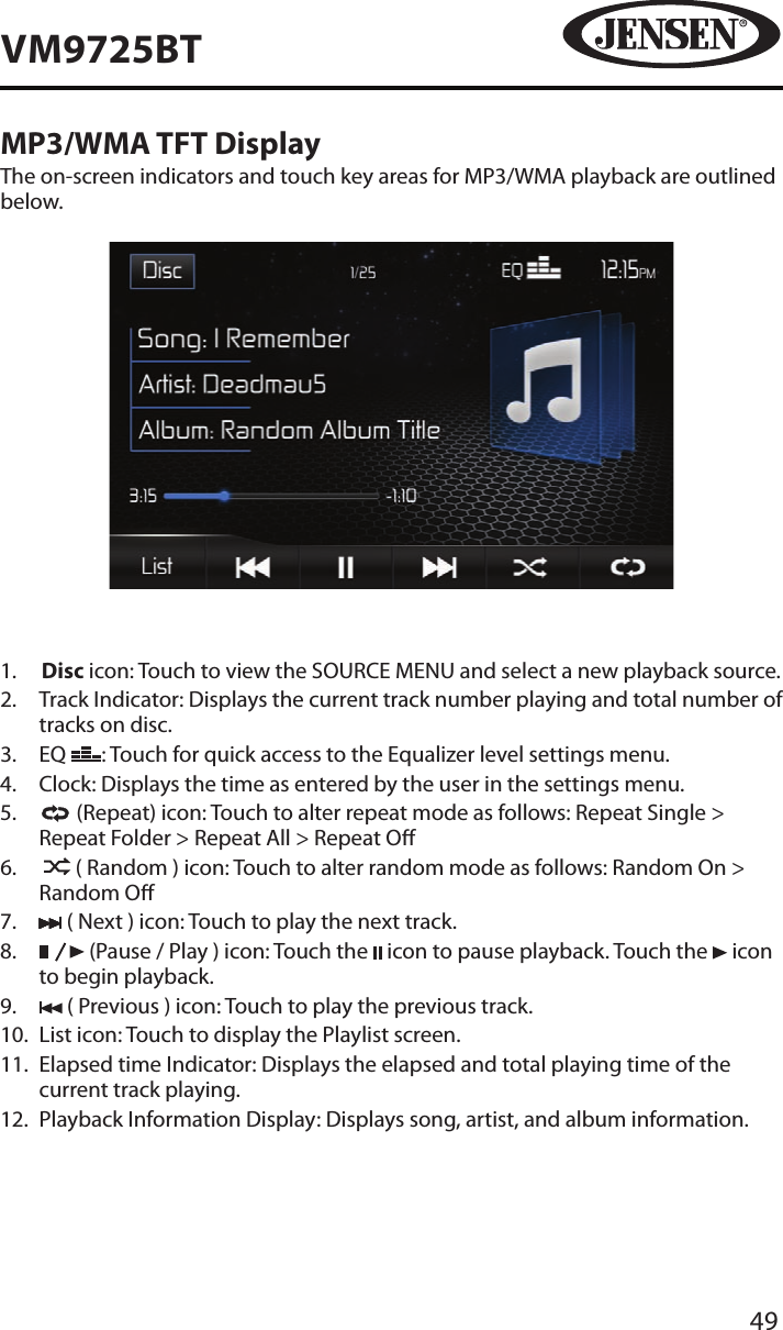 49VM9725BTMP3/WMA TFT DisplayThe on-screen indicators and touch key areas for MP3/WMA playback are outlined below.1.   Disc icon: Touch to view the SOURCE MENU and select a new playback source.2.   Track Indicator: Displays the current track number playing and total number of tracks on disc.3.   EQ  : Touch for quick access to the Equalizer level settings menu.4.  Clock: Displays the time as entered by the user in the settings menu.5.     (Repeat) icon: Touch to alter repeat mode as follows: Repeat Single > Repeat Folder > Repeat All > Repeat O6.      ( Random ) icon: Touch to alter random mode as follows: Random On > Random O7.   ( Next ) icon: Touch to play the next track.8.     (Pause / Play ) icon: Touch the   icon to pause playback. Touch the   icon to begin playback.9.   ( Previous ) icon: Touch to play the previous track.10.   List icon: Touch to display the Playlist screen.11.   Elapsed time Indicator: Displays the elapsed and total playing time of the current track playing.12.  Playback Information Display: Displays song, artist, and album information.