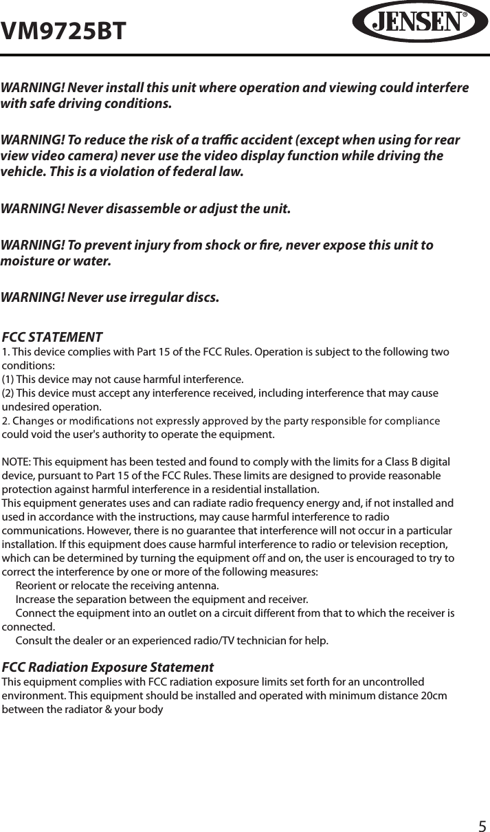 5VM9725BTWARNING! Never install this unit where operation and viewing could interfere with safe driving conditions.WARNING! To reduce the risk of a trac accident (except when using for rear view video camera) never use the video display function while driving the vehicle. This is a violation of federal law.WARNING! Never disassemble or adjust the unit.WARNING! To prevent injury from shock or re, never expose this unit to moisture or water.WARNING! Never use irregular discs.FCC STATEMENT1. This device complies with Part 15 of the FCC Rules. Operation is subject to the following two conditions:(1) This device may not cause harmful interference.(2) This device must accept any interference received, including interference that may cause undesired operation.could void the user's authority to operate the equipment.NOTE: This equipment has been tested and found to comply with the limits for a Class B digital device, pursuant to Part 15 of the FCC Rules. These limits are designed to provide reasonable protection against harmful interference in a residential installation.This equipment generates uses and can radiate radio frequency energy and, if not installed and used in accordance with the instructions, may cause harmful interference to radio communications. However, there is no guarantee that interference will not occur in a particular installation. If this equipment does cause harmful interference to radio or television reception, which can be determined by turning the equipment o  and on, the user is encouraged to try to correct the interference by one or more of the following measures:　 Reorient or relocate the receiving antenna.　 Increase the separation between the equipment and receiver.　 Connect the equipment into an outlet on a circuit di erent from that to which the receiver is connected.　 Consult the dealer or an experienced radio/TV technician for help.FCC Radiation Exposure StatementThis equipment complies with FCC radiation exposure limits set forth for an uncontrolled environment. This equipment should be installed and operated with minimum distance 20cm between the radiator &amp; your body