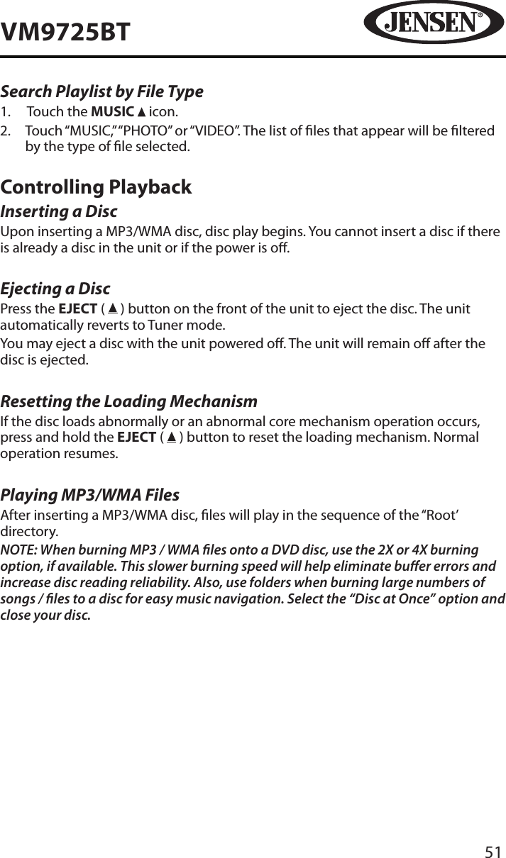 51VM9725BTSearch Playlist by File Type1.   Touch the MUSIC   icon.2.   Touch &ldquo;MUSIC,&rdquo; &ldquo;PHOTO&rdquo; or &ldquo;VIDEO&rdquo;. The list of les that appear will be ltered by the type of le selected.Controlling PlaybackInserting a DiscUpon inserting a MP3/WMA disc, disc play begins. You cannot insert a disc if there is already a disc in the unit or if the power is o. Ejecting a Disc Press the EJECT (   ) button on the front of the unit to eject the disc. The unit automatically reverts to Tuner mode. You may eject a disc with the unit powered o. The unit will remain o after the disc is ejected.Resetting the Loading MechanismIf the disc loads abnormally or an abnormal core mechanism operation occurs, press and hold the EJECT (   ) button to reset the loading mechanism. Normal operation resumes.Playing MP3/WMA FilesAfter inserting a MP3/WMA disc, les will play in the sequence of the &ldquo;Root&rsquo; directory.NOTE: When burning MP3 / WMA les onto a DVD disc, use the 2X or 4X burning option, if available. This slower burning speed will help eliminate buer errors and increase disc reading reliability. Also, use folders when burning large numbers of songs / les to a disc for easy music navigation. Select the &ldquo;Disc at Once&rdquo; option and close your disc.