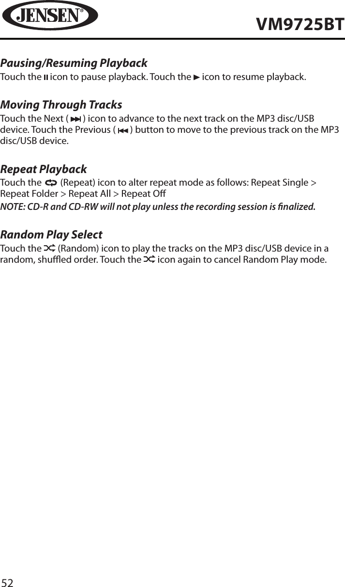 52VM9725BTPausing/Resuming PlaybackTouch the   icon to pause playback. Touch the   icon to resume playback.Moving Through TracksTouch the Next (   ) icon to advance to the next track on the MP3 disc/USB device. Touch the Previous (   ) button to move to the previous track on the MP3 disc/USB device.Repeat PlaybackTouch the   (Repeat) icon to alter repeat mode as follows: Repeat Single > Repeat Folder > Repeat All > Repeat ONOTE: CD-R and CD-RW will not play unless the recording session is nalized.Random Play SelectTouch the   (Random) icon to play the tracks on the MP3 disc/USB device in a random, shued order. Touch the   icon again to cancel Random Play mode. 
