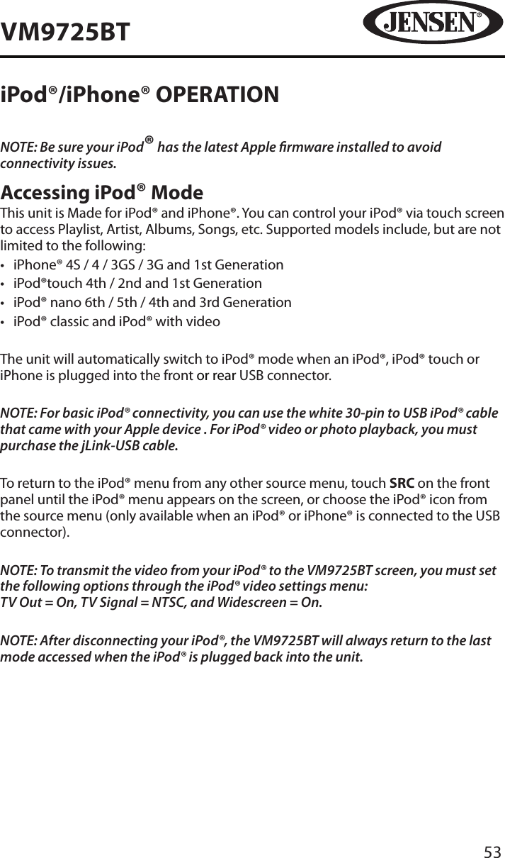 53VM9725BTiPod&reg;/iPhone&reg; OPERATIONNOTE: Be sure your iPod&reg; has the latest Apple rmware installed to avoid connectivity issues.Accessing iPod&reg; ModeThis unit is Made for iPod&reg; and iPhone&reg;. You can control your iPod&reg; via touch screen to access Playlist, Artist, Albums, Songs, etc. Supported models include, but are not limited to the following:&bull;  iPhone&reg; 4S / 4 / 3GS / 3G and 1st Generation&bull;  iPod&reg;touch 4th / 2nd and 1st Generation&bull;  iPod&reg; nano 6th / 5th / 4th and 3rd Generation&bull;  iPod&reg; classic and iPod&reg; with videoThe unit will automatically switch to iPod&reg; mode when an iPod&reg;, iPod&reg; touch or iPhone is plugged into the front or rear USB connector.NOTE: For basic iPod&reg; connectivity, you can use the white 30-pin to USB iPod&reg; cable that came with your Apple device . For iPod&reg; video or photo playback, you must purchase the jLink-USB cable.To return to the iPod&reg; menu from any other source menu, touch SRC on the front panel until the iPod&reg; menu appears on the screen, or choose the iPod&reg; icon from the source menu (only available when an iPod&reg; or iPhone&reg; is connected to the USB connector).NOTE: To transmit the video from your iPod&reg; to the VM9725BT screen, you must set the following options through the iPod&reg; video settings menu:  TV Out = On, TV Signal = NTSC, and Widescreen = On.NOTE: After disconnecting your iPod&reg;, the VM9725BT will always return to the last mode accessed when the iPod&reg; is plugged back into the unit.