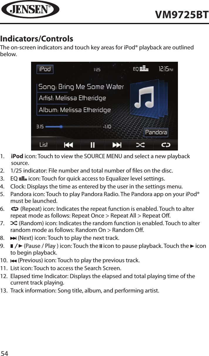 54VM9725BTIndicators/ControlsThe on-screen indicators and touch key areas for iPod&reg; playback are outlined below.1.   iPod icon: Touch to view the SOURCE MENU and select a new playback source.2.   1/25 indicator: File number and total number of les on the disc.3.   EQ   icon: Touch for quick access to Equalizer level settings. 4.  Clock: Displays the time as entered by the user in the settings menu.5.   Pandora icon: Touch to play Pandora Radio. The Pandora app on your iPod&reg; must be launched.6.     (Repeat) icon: Indicates the repeat function is enabled. Touch to alter repeat mode as follows: Repeat Once > Repeat All > Repeat O.7.     (Random) icon: Indicates the random function is enabled. Touch to alter random mode as follows: Random On > Random O.8.   (Next) icon: Touch to play the next track.9.     (Pause / Play ) icon: Touch the   icon to pause playback. Touch the   icon to begin playback.10.   (Previous) icon: Touch to play the previous track.11.   List icon: Touch to access the Search Screen.12.   Elapsed time Indicator: Displays the elapsed and total playing time of the current track playing.13.   Track information: Song title, album, and performing artist. 