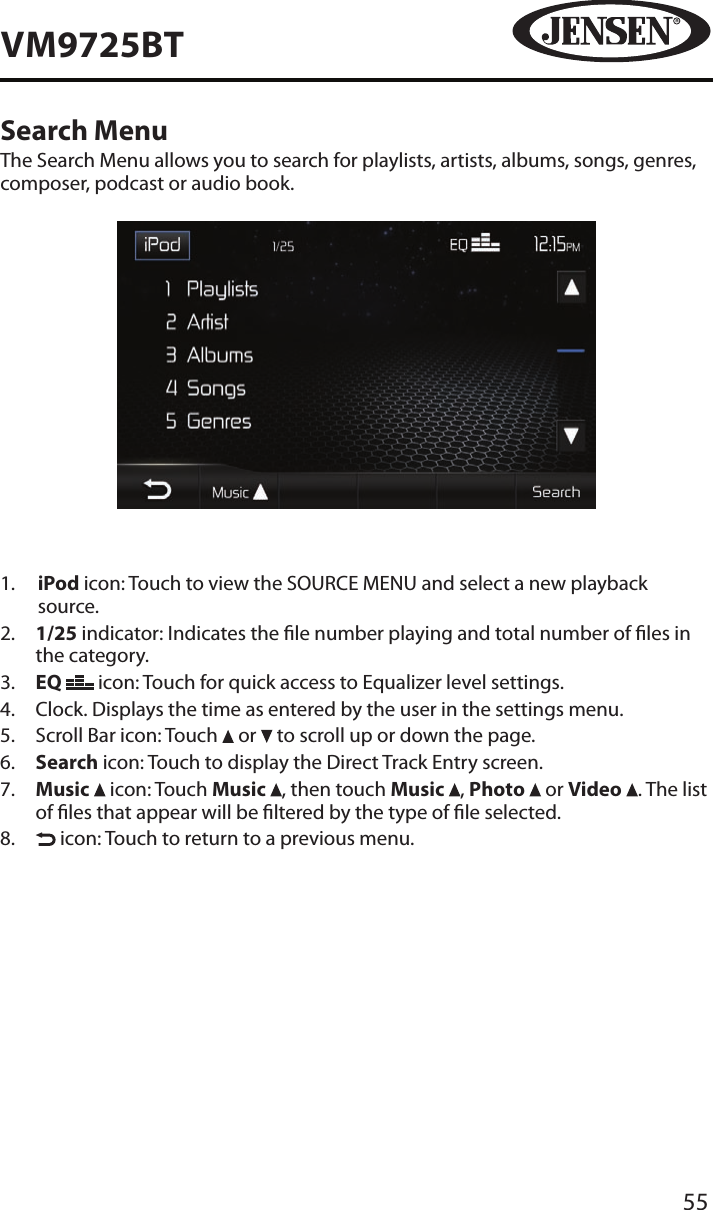 55VM9725BTSearch MenuThe Search Menu allows you to search for playlists, artists, albums, songs, genres, composer, podcast or audio book. 1.   iPod icon: Touch to view the SOURCE MENU and select a new playback source.2.   1/25 indicator: Indicates the le number playing and total number of les in the category.3.   EQ   icon: Touch for quick access to Equalizer level settings. 4.  Clock. Displays the time as entered by the user in the settings menu.5.  Scroll Bar icon: Touch   or   to scroll up or down the page.6.   Search icon: Touch to display the Direct Track Entry screen.7.   Music   icon: Touch Music  , then touch Music  , Photo   or Video  . The list of les that appear will be ltered by the type of le selected.8.     icon: Touch to return to a previous menu. 