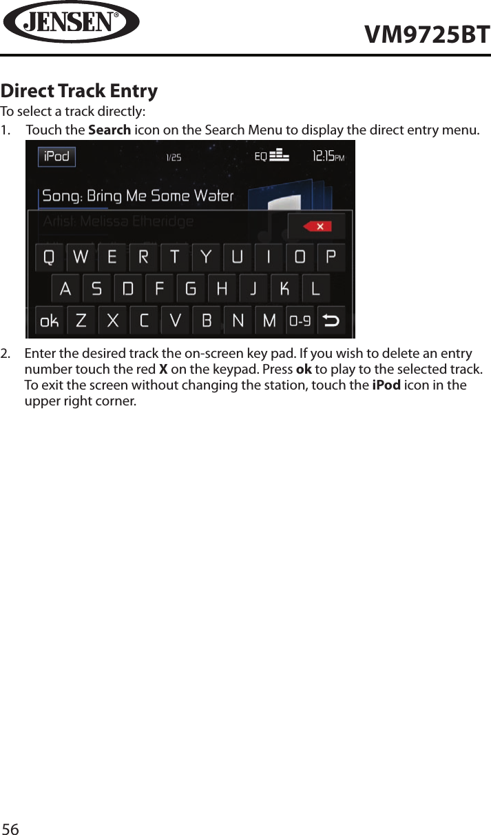 56VM9725BTDirect Track EntryTo select a track directly:1.   Touch the Search icon on the Search Menu to display the direct entry menu.            2.   Enter the desired track the on-screen key pad. If you wish to delete an entry number touch the red X on the keypad. Press ok to play to the selected track. To exit the screen without changing the station, touch the iPod icon in the upper right corner. 