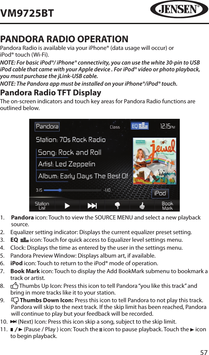 57VM9725BTPANDORA RADIO OPERATIONPandora Radio is available via your iPhone&reg; (data usage will occur) or  iPod&reg; touch (Wi-Fi).NOTE: For basic iPod&reg;/ iPhone&reg; connectivity, you can use the white 30-pin to USB iPod cable that came with your Apple device . For iPod&reg; video or photo playback, you must purchase the jLink-USB cable.NOTE: The Pandora app must be installed on your iPhone&reg;/iPod&reg; touch.Pandora Radio TFT DisplayThe on-screen indicators and touch key areas for Pandora Radio functions are outlined below.1.   Pandora icon: Touch to view the SOURCE MENU and select a new playback source.2.   Equalizer setting indicator: Displays the current equalizer preset setting.3.   EQ    icon: Touch for quick access to Equalizer level settings menu.4.  Clock: Displays the time as entered by the user in the settings menu.5.   Pandora Preview Window: Displays album art, if available.6.   iPod icon: Touch to return to the iPod&reg; mode of operation.7.   Book Mark icon: Touch to display the Add BookMark submenu to bookmark a track or artist.8.     Thumbs Up Icon: Press this icon to tell Pandora &ldquo;you like this track&rdquo; and bring in more tracks like it to your station.9.     Thumbs Down Icon: Press this icon to tell Pandora to not play this track. Pandora will skip to the next track. If the skip limit has been reached, Pandora will continue to play but your feedback will be recorded.10.     (Next) Icon: Press this icon skip a song, subject to the skip limit. 11.      (Pause / Play ) icon: Touch the   icon to pause playback. Touch the   icon to begin playback.
