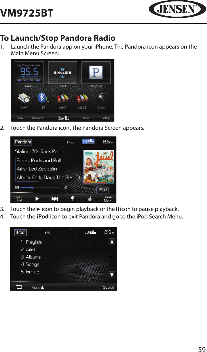 59VM9725BTTo Launch/Stop Pandora Radio1.   Launch the Pandora app on your iPhone. The Pandora icon appears on the Main Menu Screen.          2.   Touch the Pandora icon. The Pandora Screen appears.           3.  Touch the   icon to begin playback or the   icon to pause playback.4.   Touch the iPod icon to exit Pandora and go to the iPod Search Menu.          