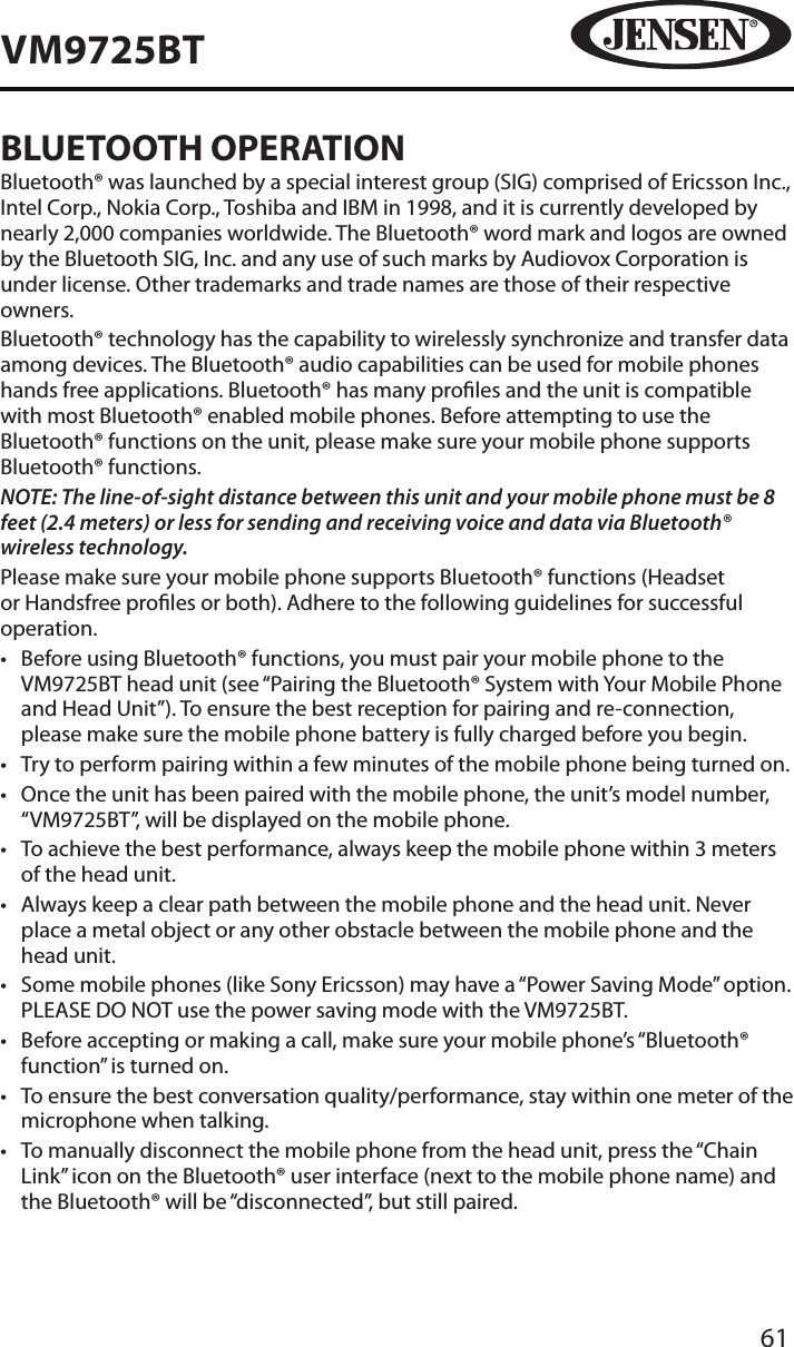 61VM9725BTBLUETOOTH OPERATIONBluetooth&reg; was launched by a special interest group (SIG) comprised of Ericsson Inc., Intel Corp., Nokia Corp., Toshiba and IBM in 1998, and it is currently developed by nearly 2,000 companies worldwide. The Bluetooth&reg; word mark and logos are owned by the Bluetooth SIG, Inc. and any use of such marks by Audiovox Corporation is under license. Other trademarks and trade names are those of their respective owners.Bluetooth&reg; technology has the capability to wirelessly synchronize and transfer data among devices. The Bluetooth&reg; audio capabilities can be used for mobile phones hands free applications. Bluetooth&reg; has many proles and the unit is compatible with most Bluetooth&reg; enabled mobile phones. Before attempting to use the Bluetooth&reg; functions on the unit, please make sure your mobile phone supports Bluetooth&reg; functions.NOTE: The line-of-sight distance between this unit and your mobile phone must be 8 feet (2.4 meters) or less for sending and receiving voice and data via Bluetooth&reg; wireless technology.Please make sure your mobile phone supports Bluetooth&reg; functions (Headset or Handsfree proles or both). Adhere to the following guidelines for successful operation.&bull;  Before using Bluetooth&reg; functions, you must pair your mobile phone to the VM9725BT head unit (see &ldquo;Pairing the Bluetooth&reg; System with Your Mobile Phone and Head Unit&rdquo;). To ensure the best reception for pairing and re-connection, please make sure the mobile phone battery is fully charged before you begin.&bull;  Try to perform pairing within a few minutes of the mobile phone being turned on.&bull;  Once the unit has been paired with the mobile phone, the unit&rsquo;s model number, &ldquo;VM9725BT&rdquo;, will be displayed on the mobile phone.&bull;  To achieve the best performance, always keep the mobile phone within 3 meters of the head unit.&bull;  Always keep a clear path between the mobile phone and the head unit. Never place a metal object or any other obstacle between the mobile phone and the head unit.&bull;  Some mobile phones (like Sony Ericsson) may have a &ldquo;Power Saving Mode&rdquo; option. PLEASE DO NOT use the power saving mode with the VM9725BT.&bull;  Before accepting or making a call, make sure your mobile phone&rsquo;s &ldquo;Bluetooth&reg; function&rdquo; is turned on.&bull;  To ensure the best conversation quality/performance, stay within one meter of the microphone when talking.&bull;  To manually disconnect the mobile phone from the head unit, press the &ldquo;Chain Link&rdquo; icon on the Bluetooth&reg; user interface (next to the mobile phone name) and the Bluetooth&reg; will be &ldquo;disconnected&rdquo;, but still paired.
