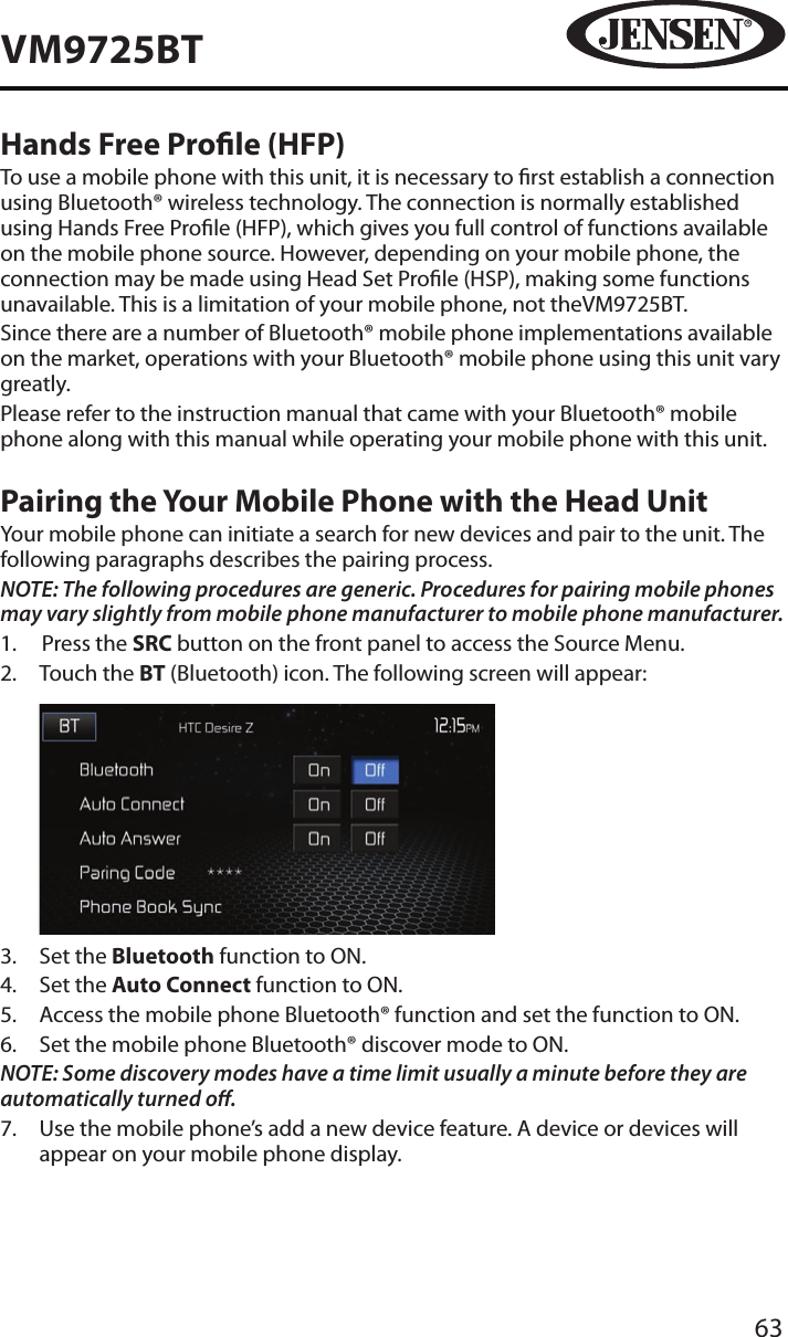 63VM9725BTHands Free Prole (HFP)To use a mobile phone with this unit, it is necessary to rst establish a connection using Bluetooth&reg; wireless technology. The connection is normally established using Hands Free Prole (HFP), which gives you full control of functions available on the mobile phone source. However, depending on your mobile phone, the connection may be made using Head Set Prole (HSP), making some functions unavailable. This is a limitation of your mobile phone, not theVM9725BT.Since there are a number of Bluetooth&reg; mobile phone implementations available on the market, operations with your Bluetooth&reg; mobile phone using this unit vary greatly.Please refer to the instruction manual that came with your Bluetooth&reg; mobile phone along with this manual while operating your mobile phone with this unit.Pairing the Your Mobile Phone with the Head UnitYour mobile phone can initiate a search for new devices and pair to the unit. The following paragraphs describes the pairing process.NOTE: The following procedures are generic. Procedures for pairing mobile phones may vary slightly from mobile phone manufacturer to mobile phone manufacturer.1.  Press the SRC button on the front panel to access the Source Menu.2.   Touch the BT (Bluetooth) icon. The following screen will appear:          3.  Set the Bluetooth function to ON.4.  Set the Auto Connect function to ON.5.   Access the mobile phone Bluetooth&reg; function and set the function to ON.6.   Set the mobile phone Bluetooth&reg; discover mode to ON.NOTE: Some discovery modes have a time limit usually a minute before they are automatically turned o.7.   Use the mobile phone&rsquo;s add a new device feature. A device or devices will appear on your mobile phone display. 