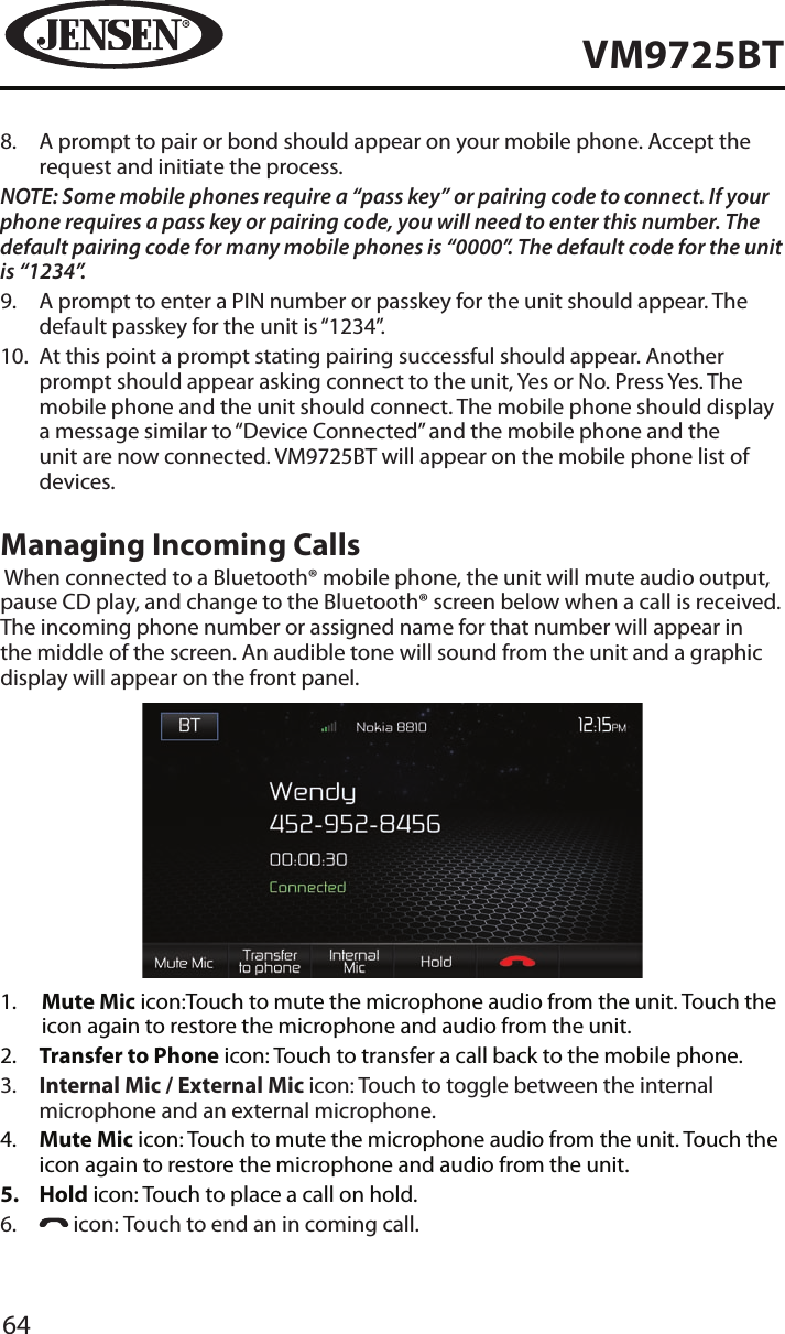 64VM9725BT8.   A prompt to pair or bond should appear on your mobile phone. Accept the request and initiate the process.NOTE: Some mobile phones require a &ldquo;pass key&rdquo; or pairing code to connect. If your phone requires a pass key or pairing code, you will need to enter this number. The default pairing code for many mobile phones is &ldquo;0000&rdquo;. The default code for the unit is &ldquo;1234&rdquo;.  9.   A prompt to enter a PIN number or passkey for the unit should appear. The default passkey for the unit is &ldquo;1234&rdquo;.10.   At this point a prompt stating pairing successful should appear. Another prompt should appear asking connect to the unit, Yes or No. Press Yes. The mobile phone and the unit should connect. The mobile phone should display a message similar to &ldquo;Device Connected&rdquo; and the mobile phone and the unit are now connected. VM9725BT will appear on the mobile phone list of devices.Managing Incoming Calls When connected to a Bluetooth&reg; mobile phone, the unit will mute audio output, pause CD play, and change to the Bluetooth&reg; screen below when a call is received. The incoming phone number or assigned name for that number will appear in the middle of the screen. An audible tone will sound from the unit and a graphic display will appear on the front panel. 1.   Mute Mic icon:Touch to mute the microphone audio from the unit. Touch the icon again to restore the microphone and audio from the unit.2.   Transfer to Phone icon: Touch to transfer a call back to the mobile phone.3.   Internal Mic / External Mic icon: Touch to toggle between the internal microphone and an external microphone.4.   Mute Mic icon: Touch to mute the microphone audio from the unit. Touch the icon again to restore the microphone and audio from the unit. 5�  Hold icon: Touch to place a call on hold.6.     icon: Touch to end an in coming call.