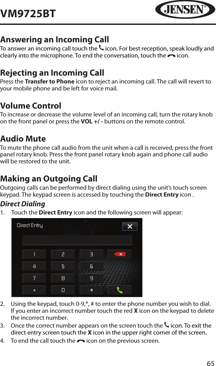 65VM9725BTAnswering an Incoming CallTo answer an incoming call touch the 31 icon. For best reception, speak loudly and clearly into the microphone. To end the conversation, touch the   icon.Rejecting an Incoming CallPress the Transfer to Phone icon to reject an incoming call. The call will revert to your mobile phone and be left for voice mail.Volume ControlTo increase or decrease the volume level of an incoming call, turn the rotary knob on the front panel or press the VOL +/ - buttons on the remote control.Audio MuteTo mute the phone call audio from the unit when a call is received, press the front panel rotary knob. Press the front panel rotary knob again and phone call audio will be restored to the unit.Making an Outgoing CallOutgoing calls can be performed by direct dialing using the unit&rsquo;s touch screen keypad. The keypad screen is accessed by touching the Direct Entry icon . Direct Dialing1.   Touch the Direct Entry icon and the following screen will appear:           2.   Using the keypad, touch 0-9,*, # to enter the phone number you wish to dial. If you enter an incorrect number touch the red X icon on the keypad to delete the incorrect number. 3.   Once the correct number appears on the screen touch the 31 icon. To exit the direct entry screen touch the X icon in the upper right corner of the screen.4.  To end the call touch the   icon on the previous screen.