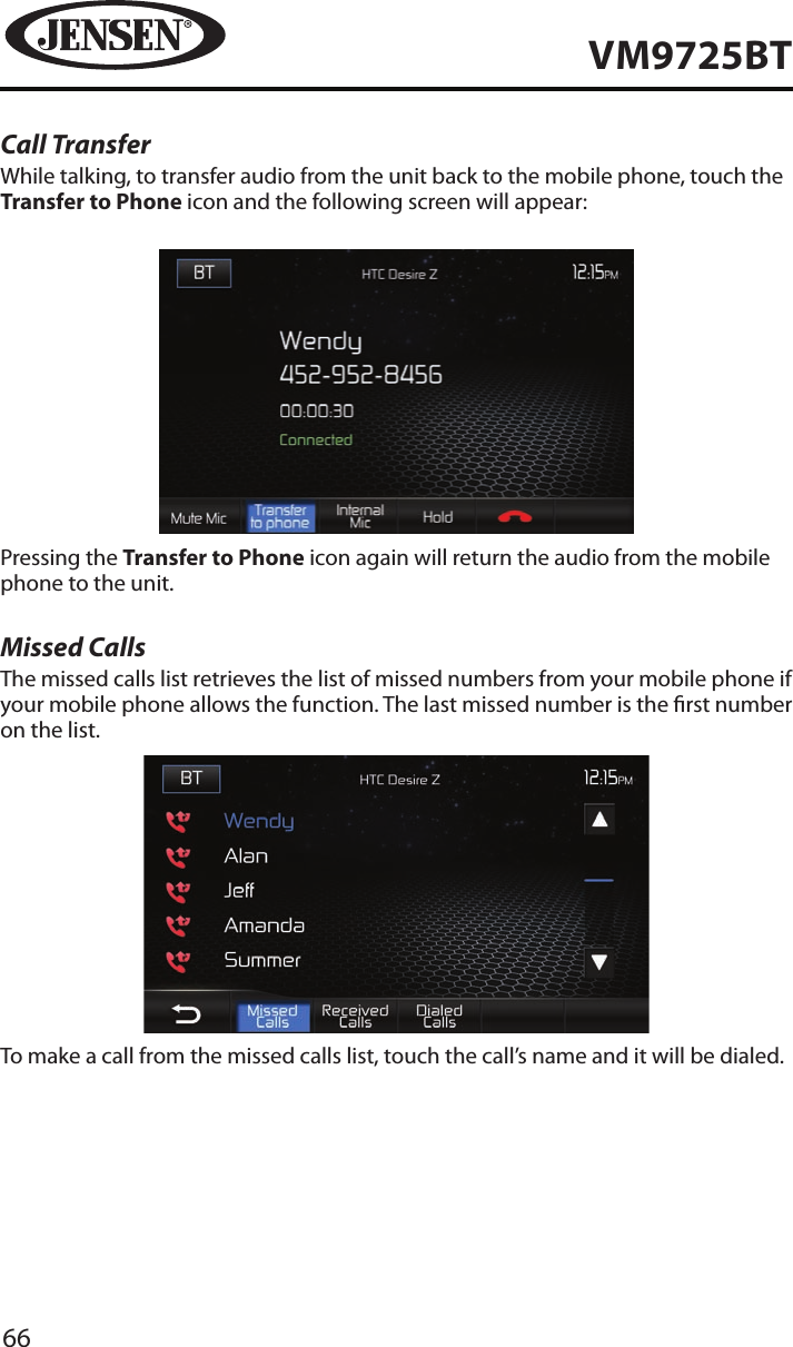 66VM9725BTCall TransferWhile talking, to transfer audio from the unit back to the mobile phone, touch the Transfer to Phone icon and the following screen will appear:Pressing the Transfer to Phone icon again will return the audio from the mobile phone to the unit.Missed CallsThe missed calls list retrieves the list of missed numbers from your mobile phone if your mobile phone allows the function. The last missed number is the rst number on the list. To make a call from the missed calls list, touch the call&rsquo;s name and it will be dialed.