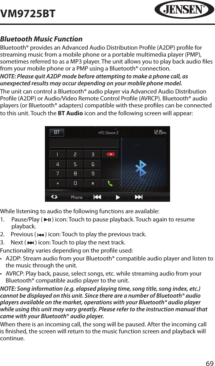 69VM9725BTBluetooth Music FunctionBluetooth&reg; provides an Advanced Audio Distribution Prole (A2DP) prole for streaming music from a mobile phone or a portable multimedia player (PMP), sometimes referred to as a MP3 player. The unit allows you to play back audio les from your mobile phone or a PMP using a Bluetooth&reg; connection. NOTE: Please quit A2DP mode before attempting to make a phone call, as unexpected results may occur depending on your mobile phone model.The unit can control a Bluetooth&reg; audio player via Advanced Audio Distribution Prole (A2DP) or Audio/Video Remote Control Prole (AVRCP). Bluetooth&reg; audio players (or Bluetooth&reg; adapters) compatible with these proles can be connectedto this unit. Touch the BT Audio icon and the following screen will appear:While listening to audio the following functions are available:1.   Pause/Play (   ) icon: Touch to pause playback. Touch again to resume playback.2.  Previous (   ) icon: Touch to play the previous track.3.  Next (   ) icon: Touch to play the next track.Functionality varies depending on the prole used: &bull;  A2DP: Stream audio from your Bluetooth&reg; compatible audio player and listen to the music through the unit.&bull;  AVRCP: Play back, pause, select songs, etc. while streaming audio from your Bluetooth&reg; compatible audio player to the unit.NOTE: Song information (e.g. elapsed playing time, song title, song index, etc.) cannot be displayed on this unit. Since there are a number of Bluetooth&reg; audio players available on the market, operations with your Bluetooth&reg; audio player while using this unit may vary greatly. Please refer to the instruction manual that came with your Bluetooth&reg; audio player. When there is an incoming call, the song will be paused. After the incoming call is nished, the screen will return to the music function screen and playback will continue.