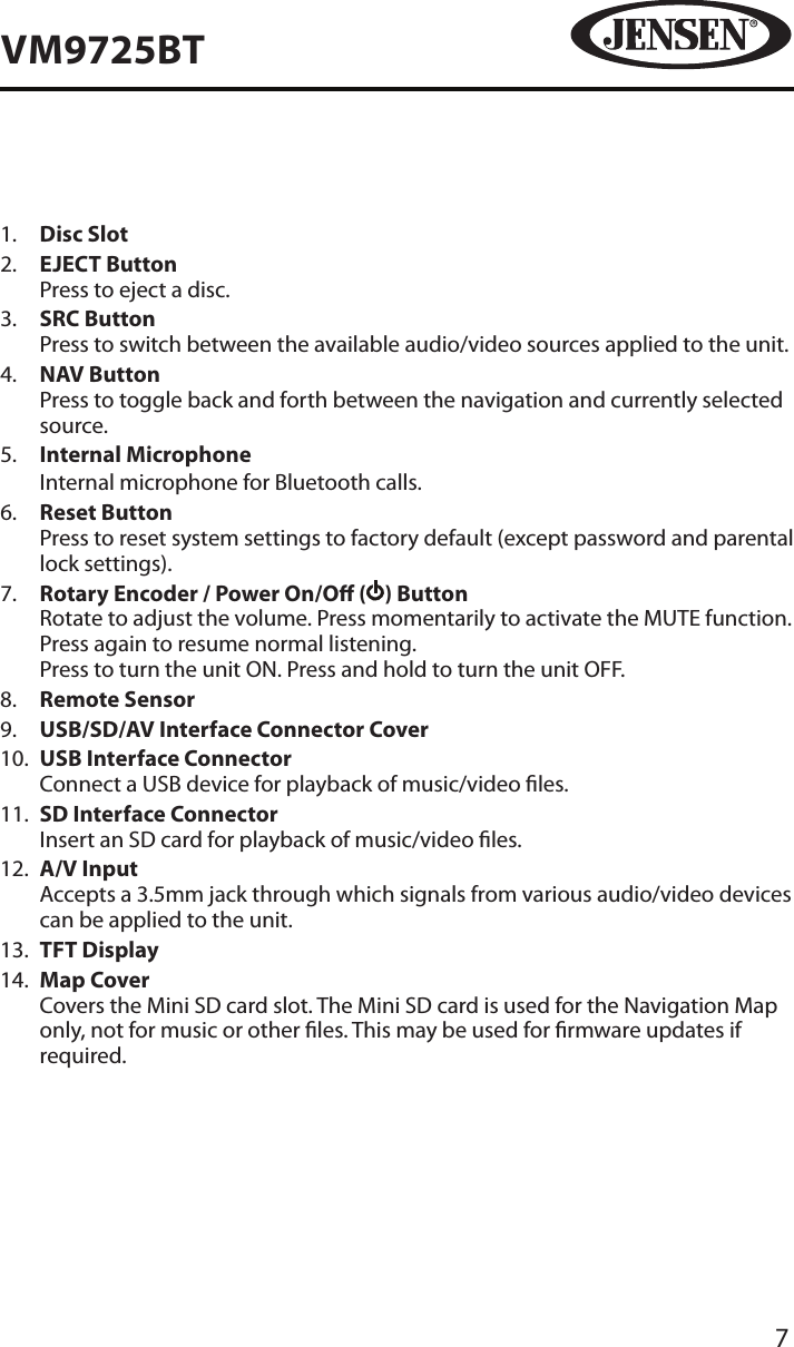 7VM9725BT1.   Disc Slot2.   EJECT ButtonPress to eject a disc.3.   SRC ButtonPress to switch between the available audio/video sources applied to the unit.4.   NAV ButtonPress to toggle back and forth between the navigation and currently selected source.5.   Internal MicrophoneInternal microphone for Bluetooth calls.6.   Reset ButtonPress to reset system settings to factory default (except password and parental lock settings).7.   Rotary Encoder / Power On/O ( ) ButtonRotate to adjust the volume. Press momentarily to activate the MUTE function. Press again to resume normal listening. Press to turn the unit ON. Press and hold to turn the unit OFF. 8.   Remote Sensor9.   USB/SD/AV Interface Connector Cover10.   USB Interface Connector Connect a USB device for playback of music/video les.11.   SD Interface Connector Insert an SD card for playback of music/video les.12.   A/V Input Accepts a 3.5mm jack through which signals from various audio/video devices can be applied to the unit.13.   TFT Display14.   Map CoverCovers the Mini SD card slot. The Mini SD card is used for the Navigation Map only, not for music or other les. This may be used for rmware updates if required.