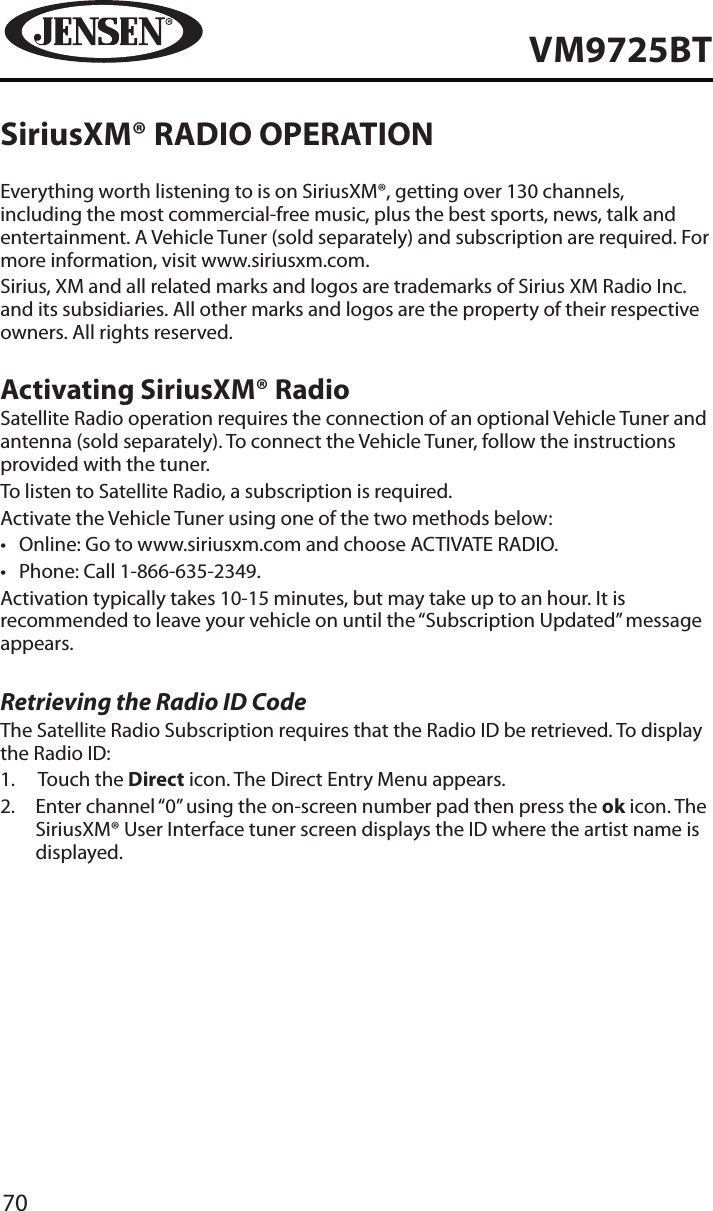 70VM9725BTSiriusXM&reg; RADIO OPERATIONEverything worth listening to is on SiriusXM&reg;, getting over 130 channels, including the most commercial-free music, plus the best sports, news, talk and entertainment. A Vehicle Tuner (sold separately) and subscription are required. For more information, visit www.siriusxm.com.Sirius, XM and all related marks and logos are trademarks of Sirius XM Radio Inc. and its subsidiaries. All other marks and logos are the property of their respective owners. All rights reserved.Activating SiriusXM&reg; RadioSatellite Radio operation requires the connection of an optional Vehicle Tuner and antenna (sold separately). To connect the Vehicle Tuner, follow the instructions provided with the tuner.To listen to Satellite Radio, a subscription is required.Activate the Vehicle Tuner using one of the two methods below:&bull;  Online: Go to www.siriusxm.com and choose ACTIVATE RADIO.&bull;  Phone: Call 1-866-635-2349.Activation typically takes 10-15 minutes, but may take up to an hour. It is recommended to leave your vehicle on until the &ldquo;Subscription Updated&rdquo; message appears.Retrieving the Radio ID CodeThe Satellite Radio Subscription requires that the Radio ID be retrieved. To display the Radio ID:1.  Touch the Direct icon. The Direct Entry Menu appears.2.   Enter channel &ldquo;0&rdquo; using the on-screen number pad then press the ok icon. The SiriusXM&reg; User Interface tuner screen displays the ID where the artist name is displayed.