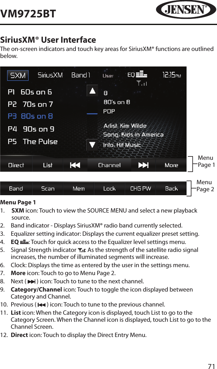 71VM9725BTSiriusXM&reg; User InterfaceThe on-screen indicators and touch key areas for SiriusXM&reg; functions are outlined below. Menu Page 1Menu Page 2Menu Page 11.   SXM icon: Touch to view the SOURCE MENU and select a new playback source.2.  Band indicator - Displays SiriusXM&reg; radio band currently selected.3.  Equalizer setting indicator: Displays the current equalizer preset setting.4.   EQ  : Touch for quick access to the Equalizer level settings menu.5.   Signal Strength indicator  : As the strength of the satellite radio signal increases, the number of illuminated segments will increase.6.  Clock: Displays the time as entered by the user in the settings menu.7.   More icon: Touch to go to Menu Page 2.8.  Next (   ) icon: Touch to tune to the next channel.9.   Category/Channel icon: Touch to toggle the icon displayed between Category and Channel.10.  Previous (   ) icon: Touch to tune to the previous channel.11.   List icon: When the Category icon is displayed, touch List to go to the Category Screen. When the Channel icon is displayed, touch List to go to the Channel Screen. 12.   Direct icon: Touch to display the Direct Entry Menu.