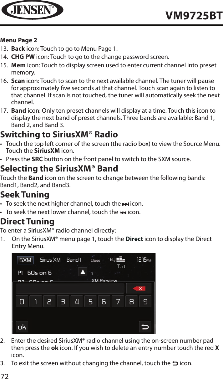 72VM9725BTMenu Page 213.   Back icon: Touch to go to Menu Page 1.14.   CHG PW icon: Touch to go to the change password screen.15.   Mem icon: Touch to display screen used to enter current channel into preset memory.16.   Scan icon: Touch to scan to the next available channel. The tuner will pause for approximately ve seconds at that channel. Touch scan again to listen to that channel. If scan is not touched, the tuner will automatically seek the next channel.17.   Band icon: Only ten preset channels will display at a time. Touch this icon to display the next band of preset channels. Three bands are available: Band 1, Band 2, and Band 3.Switching to SiriusXM&reg; Radio&bull;  Touch the top left corner of the screen (the radio box) to view the Source Menu. Touch the SiriusXM icon. &bull;  Press the SRC button on the front panel to switch to the SXM source. Selecting the SiriusXM&reg; BandTouch the Band icon on the screen to change between the following bands: Band1, Band2, and Band3.Seek Tuning&bull;  To seek the next higher channel, touch the   icon.&bull;  To seek the next lower channel, touch the   icon.Direct TuningTo enter a SiriusXM&reg; radio channel directly:1.   On the SiriusXM&reg; menu page 1, touch the Direct icon to display the Direct Entry Menu.            2.   Enter the desired SiriusXM&reg; radio channel using the on-screen number pad then press the ok icon. If you wish to delete an entry number touch the red X icon.3.   To exit the screen without changing the channel, touch the   icon.
