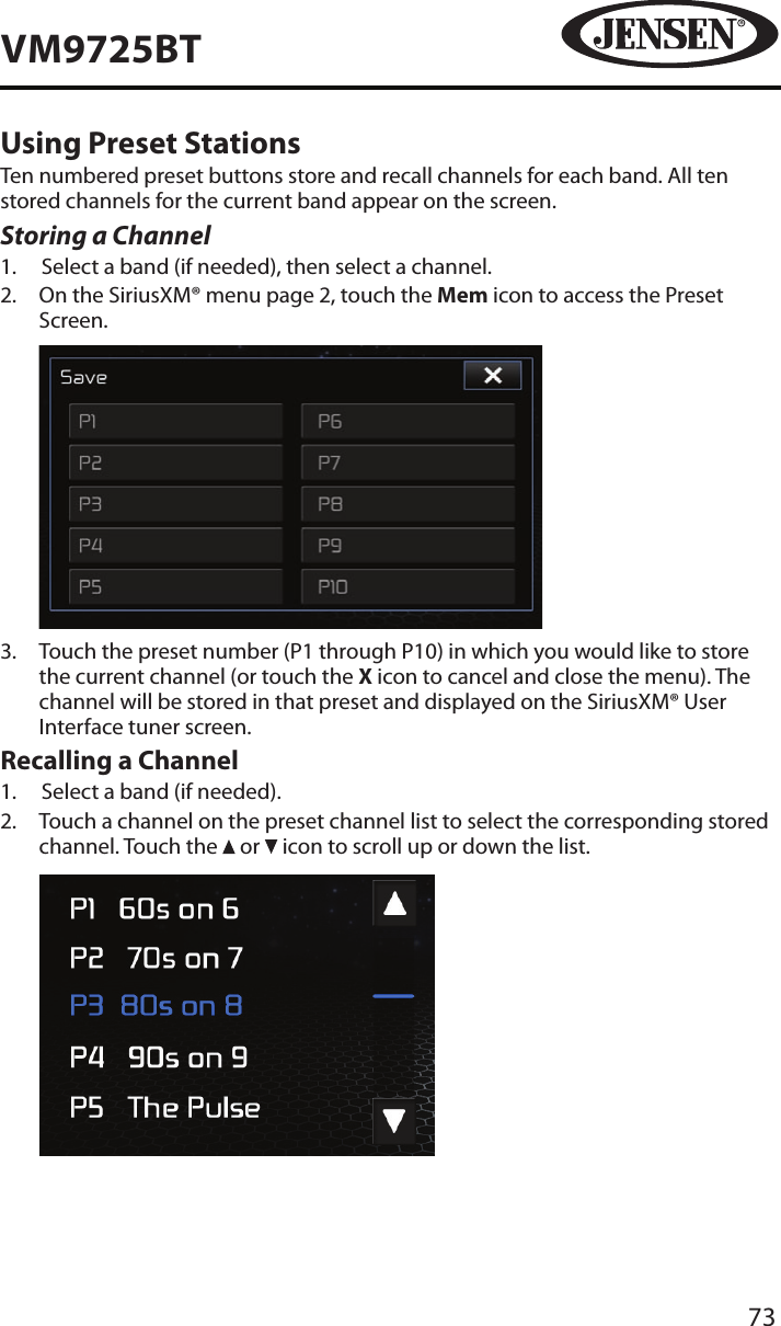 73VM9725BTUsing Preset StationsTen numbered preset buttons store and recall channels for each band. All ten stored channels for the current band appear on the screen.Storing a Channel1.  Select a band (if needed), then select a channel.2.   On the SiriusXM&reg; menu page 2, touch the Mem icon to access the Preset Screen.            3.   Touch the preset number (P1 through P10) in which you would like to store the current channel (or touch the X icon to cancel and close the menu). The channel will be stored in that preset and displayed on the SiriusXM&reg; User Interface tuner screen.Recalling a Channel1.  Select a band (if needed).2.   Touch a channel on the preset channel list to select the corresponding stored channel. Touch the   or   icon to scroll up or down the list.           