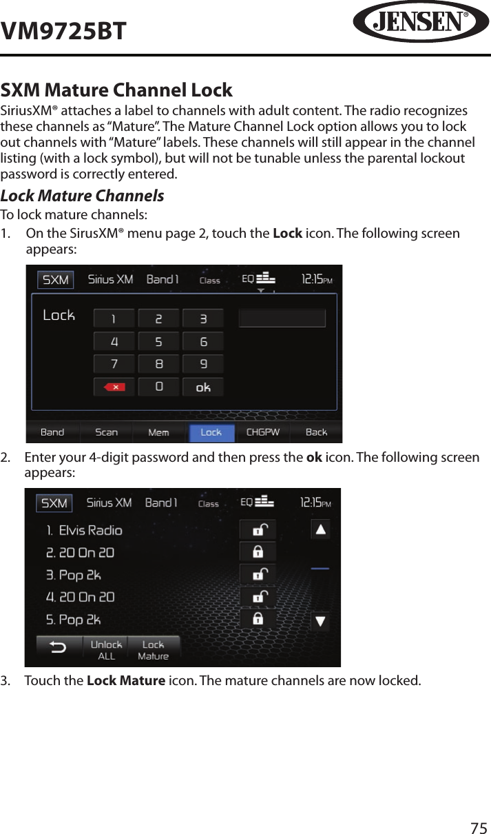 75VM9725BTSXM Mature Channel LockSiriusXM&reg; attaches a label to channels with adult content. The radio recognizes these channels as &ldquo;Mature&rdquo;. The Mature Channel Lock option allows you to lock out channels with &ldquo;Mature&rdquo; labels. These channels will still appear in the channel listing (with a lock symbol), but will not be tunable unless the parental lockout password is correctly entered.Lock Mature ChannelsTo lock mature channels:1.   On the SirusXM&reg; menu page 2, touch the Lock icon. The following screen appears:            2.   Enter your 4-digit password and then press the ok icon. The following screen appears:            3.  Touch the Lock Mature icon. The mature channels are now locked.