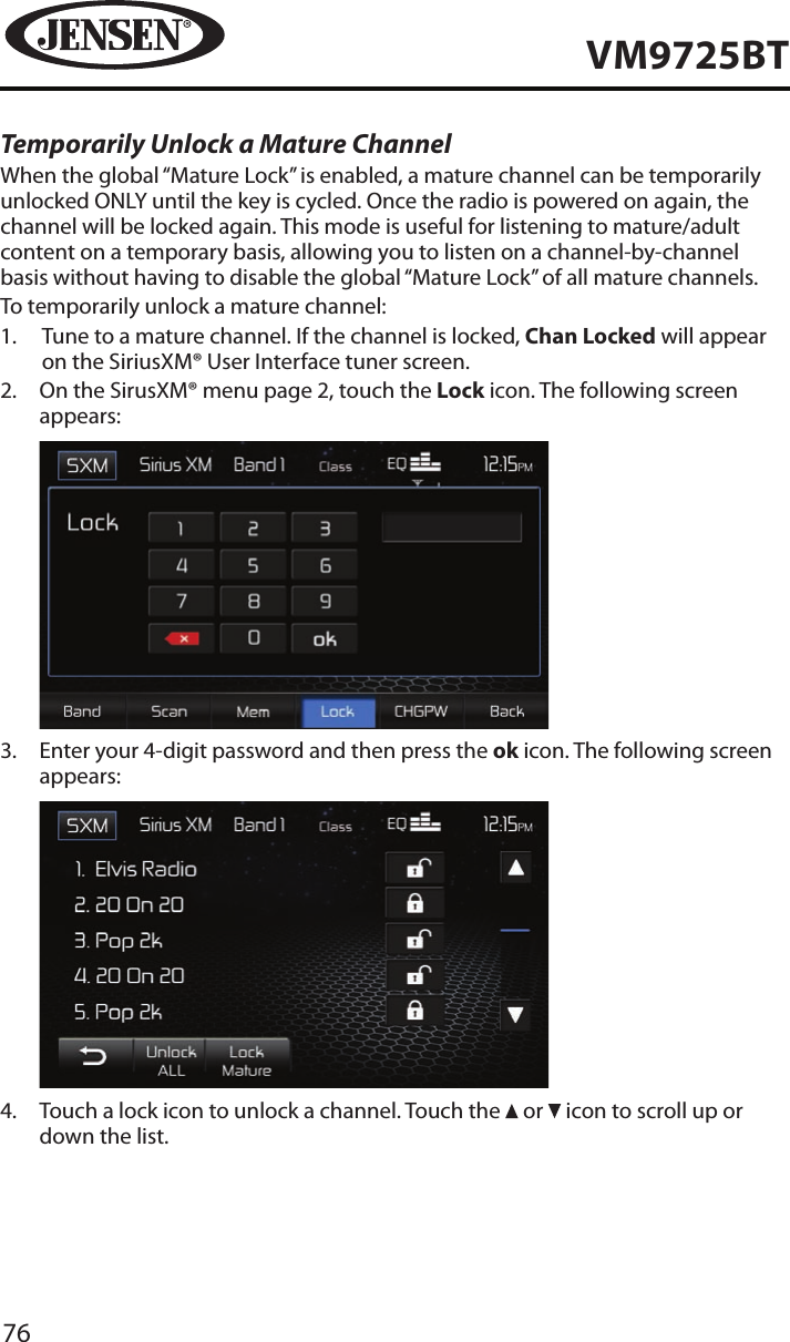 76VM9725BTTemporarily Unlock a Mature ChannelWhen the global &ldquo;Mature Lock&rdquo; is enabled, a mature channel can be temporarily unlocked ONLY until the key is cycled. Once the radio is powered on again, the channel will be locked again. This mode is useful for listening to mature/adult content on a temporary basis, allowing you to listen on a channel-by-channel basis without having to disable the global &ldquo;Mature Lock&rdquo; of all mature channels.To temporarily unlock a mature channel:1.   Tune to a mature channel. If the channel is locked, Chan Locked will appear on the SiriusXM&reg; User Interface tuner screen.2.   On the SirusXM&reg; menu page 2, touch the Lock icon. The following screen appears:            3.   Enter your 4-digit password and then press the ok icon. The following screen appears:            4.   Touch a lock icon to unlock a channel. Touch the   or   icon to scroll up or down the list.