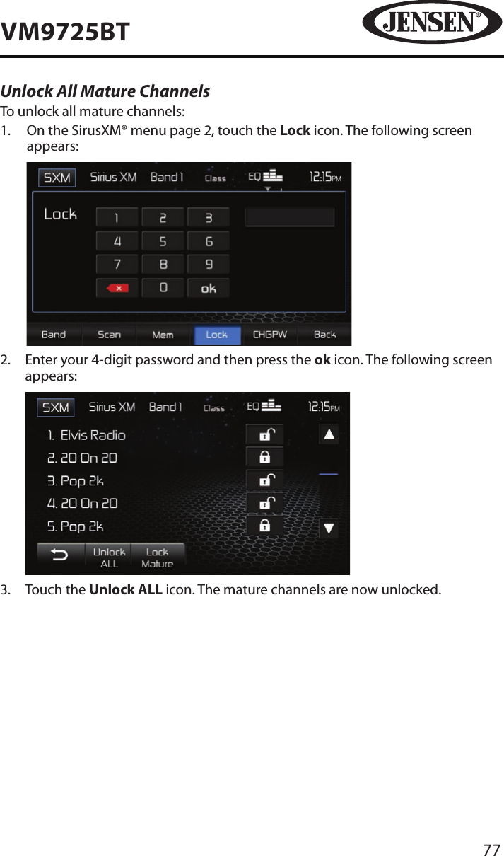 77VM9725BTUnlock All Mature ChannelsTo unlock all mature channels:1.   On the SirusXM&reg; menu page 2, touch the Lock icon. The following screen appears:            2.   Enter your 4-digit password and then press the ok icon. The following screen appears:            3.  Touch the Unlock ALL icon. The mature channels are now unlocked.