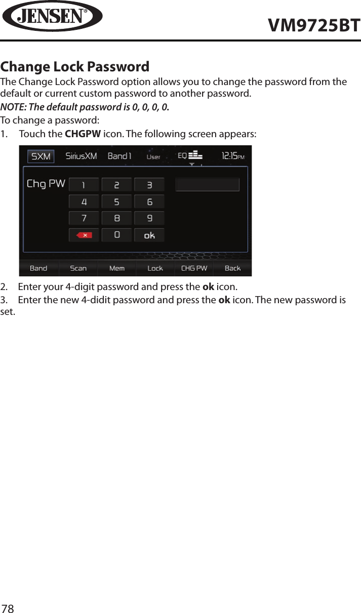 78VM9725BTChange Lock PasswordThe Change Lock Password option allows you to change the password from the default or current custom password to another password.NOTE: The default password is 0, 0, 0, 0.To change a password:1.   Touch the CHGPW icon. The following screen appears:           2.  Enter your 4-digit password and press the ok icon.3.  Enter the new 4-didit password and press the ok icon. The new password is set.