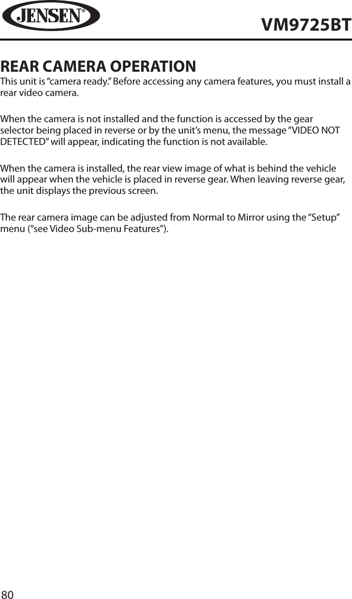 80VM9725BTREAR CAMERA OPERATIONThis unit is &ldquo;camera ready.&rdquo; Before accessing any camera features, you must install a rear video camera.When the camera is not installed and the function is accessed by the gear selector being placed in reverse or by the unit&rsquo;s menu, the message &ldquo;VIDEO NOT DETECTED&rdquo; will appear, indicating the function is not available.When the camera is installed, the rear view image of what is behind the vehicle will appear when the vehicle is placed in reverse gear. When leaving reverse gear, the unit displays the previous screen.The rear camera image can be adjusted from Normal to Mirror using the &ldquo;Setup&rdquo; menu (&ldquo;see Video Sub-menu Features&rdquo;).