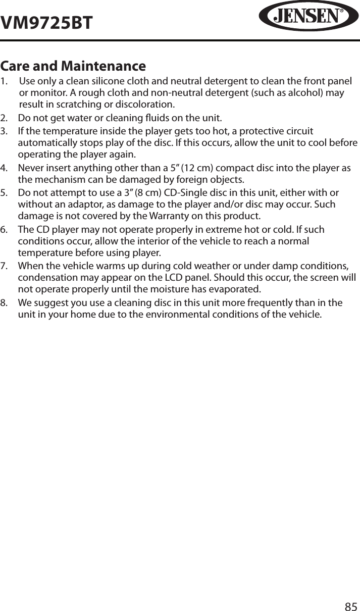 85VM9725BTCare and Maintenance1.   Use only a clean silicone cloth and neutral detergent to clean the front panel or monitor. A rough cloth and non-neutral detergent (such as alcohol) may result in scratching or discoloration.2.  Do not get water or cleaning uids on the unit.3.   If the temperature inside the player gets too hot, a protective circuit automatically stops play of the disc. If this occurs, allow the unit to cool before operating the player again.4.   Never insert anything other than a 5&rdquo; (12 cm) compact disc into the player as the mechanism can be damaged by foreign objects.5.   Do not attempt to use a 3&rdquo; (8 cm) CD-Single disc in this unit, either with or without an adaptor, as damage to the player and/or disc may occur. Such damage is not covered by the Warranty on this product.6.   The CD player may not operate properly in extreme hot or cold. If such conditions occur, allow the interior of the vehicle to reach a normal temperature before using player.7.   When the vehicle warms up during cold weather or under damp conditions, condensation may appear on the LCD panel. Should this occur, the screen will not operate properly until the moisture has evaporated.8.   We suggest you use a cleaning disc in this unit more frequently than in the unit in your home due to the environmental conditions of the vehicle.