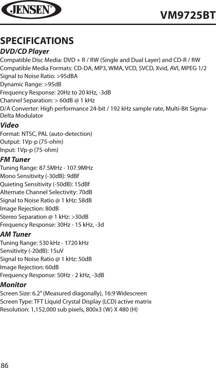 86VM9725BTSPECIFICATIONSDVD/CD PlayerCompatible Disc Media: DVD + R / RW (Single and Dual Layer) and CD-R / RWCompatible Media Formats: CD-DA, MP3, WMA, VCD, SVCD, Xvid, AVI, MPEG 1/2Signal to Noise Ratio: >95dBADynamic Range: >95dBFrequency Response: 20Hz to 20 kHz, -3dBChannel Separation: > 60dB @ 1 kHzD/A Converter: High performance 24-bit / 192 kHz sample rate, Multi-Bit Sigma-Delta Modulator VideoFormat: NTSC, PAL (auto-detection)Output: 1Vp-p (75-ohm)Input: 1Vp-p (75-ohm)FM TunerTuning Range: 87.5MHz - 107.9MHzMono Sensitivity (-30dB): 9dBfQuieting Sensitivity (-50dB): 15dBfAlternate Channel Selectivity: 70dBSignal to Noise Ratio @ 1 kHz: 58dB Image Rejection: 80dBStereo Separation @ 1 kHz: >30dBFrequency Response: 30Hz - 15 kHz, -3dAM TunerTuning Range: 530 kHz - 1720 kHzSensitivity (-20dB): 15uVSignal to Noise Ratio @ 1 kHz: 50dBImage Rejection: 60dBFrequency Response: 50Hz - 2 kHz, -3dBMonitorScreen Size: 6.2&rdquo; (Measured diagonally), 16:9 WidescreenScreen Type: TFT Liquid Crystal Display (LCD) active matrixResolution: 1,152,000 sub pixels, 800x3 (W) X 480 (H)