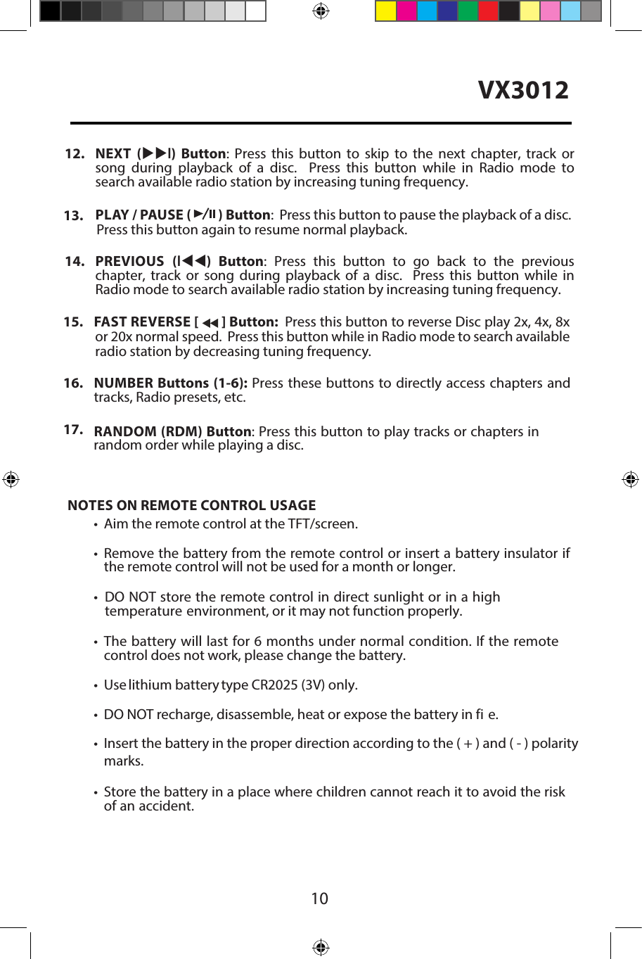 10VX301212. NEXT  (uul)  Button:  Press  this  button  to  skip  to  the  next  chapter, track  orsong  during  playback  of  a  disc.    Press  this  button  while  in  Radio  mode tosearch available radio station by increasing tuning frequency.13. PLAY / PAUSE (   ) Button:  Press this button to pause the playback of a disc.Press this button again to resume normal playback.14. PREVIOUS  (ltt)  Button:  Press  this  button  to  go  back  to  the  previouschapter,  track  or  song  during  playback  of  a  disc.    Press  this  button  while  inRadio mode to search available radio station by increasing tuning frequency.15. FAST REVERSE [   ] Button:  Press this button to reverse Disc play 2x, 4x, 8xor 20x normal speed.  Press this button while in Radio mode to search availableradio station by decreasing tuning frequency.16. NUMBER Buttons (1-6): Press these buttons to directly access chapters andtracks, Radio presets, etc.17.  RANDOM (RDM) Button: Press this button to play tracks or chapters inrandom order while playing a disc.NOTES ON REMOTE CONTROL USAGE&bull; Aim the remote control at the TFT/screen.&bull;Remove the battery from the remote control or insert a battery insulator ifthe remote control will not be used for a month or longer.&bull;DO NOT store the remote control in direct sunlight or in a hightemperature environment, or it may not function properly.&bull;The battery will last for 6 months under normal condition. If the remotecontrol does not work, please change the battery.&bull; Use lithium battery type CR2025 (3V) only.&bull; DO NOT recharge, disassemble, heat or expose the battery in fi e.&bull; Insert the battery in the proper direction according to the ( + ) and ( - ) polaritymarks.&bull;Store the battery in a place where children cannot reach it to avoid the riskof an accident.