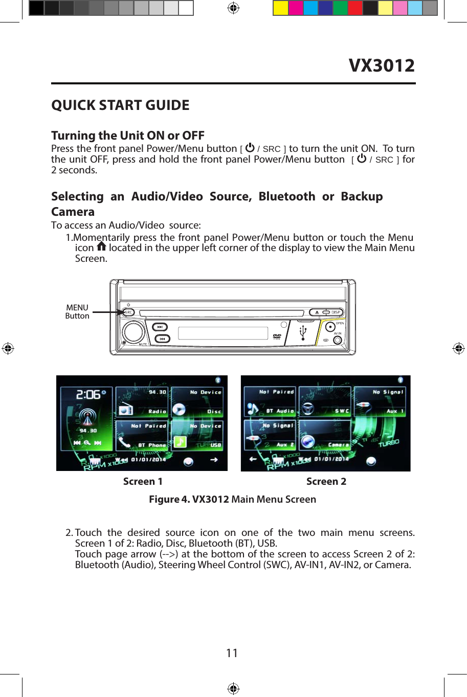 11QUICK START GUIDE Turning the Unit ON or OFFPress the front panel Power/Menu button [   / SRC ] to turn the unit ON.  To turn the unit OFF, press and hold the front panel Power/Menu button  [   / SRC ] for 2 seconds.Selecting an Audio/Video Source, Bluetooth or Backup Camera To access an Audio/Video  source:1. Momentarily  press the front  panel Power/Menu  button  or touch the Menuicon   located in the upper left corner of the display to view the Main Menu Screen.2. Touch the desired source icon on one of the two main menu screens.Screen 1 of 2: Radio, Disc, Bluetooth (BT), USB.Touch page arrow (-->) at the bottom of the screen to access Screen 2 of 2:Bluetooth (Audio), Steering Wheel Control (SWC), AV-IN1, AV-IN2, or Camera.Figure 4. VX3012 Main Menu ScreenScreen 1 Screen 2MENUButtonVX3012