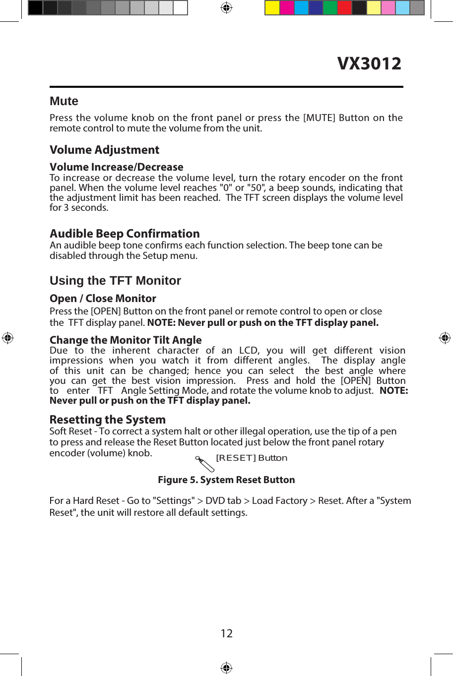12VX3012MutePress the volume knob on the front panel or press the [MUTE] Button on the remote control to mute the volume from the unit.Volume AdjustmentVolume Increase/DecreaseTo increase or decrease the volume level, turn the rotary encoder on the frontpanel. When the volume level reaches "0" or "50", a beep sounds, indicating that the adjustment limit has been reached.  The TFT screen displays the volume levelfor 3 seconds.Audible Beep ConfirmationAn audible beep tone confirms each function selection. The beep tone can be disabled through the Setup menu. Using the TFT MonitorOpen / Close Monitor Press the [OPEN] Button on the front panel or remote control to open or close the  TFT display panel. NOTE: Never pull or push on the TFT display panel.Change the Monitor Tilt AngleDue  to  the  inherent  character  of  an  LCD,  you  will  get  different  vision impressions   when   you  watch   it   from  different   angles.      The  display   angle of  this   unit   can   be   changed;   hence   you   can   select        the   best   angle   where   you   can  get  the   best   vision  impression.      Press   and   hold   the   [OPEN]   Button to   enter   TFT   Angle Setting Mode, and rotate the volume knob to adjust.  NOTE: Never pull or push on the TFT display panel. [RESET] ButtonResetting the SystemSoft Reset - To correct a system halt or other illegal operation, use the tip of a pen to press and release the Reset Button located just below the front panel rotary  encoder (volume) knob.Figure 5. System Reset ButtonFor a Hard Reset - Go to "Settings" > DVD tab > Load Factory > Reset. After a "SystemReset", the unit will restore all default settings.