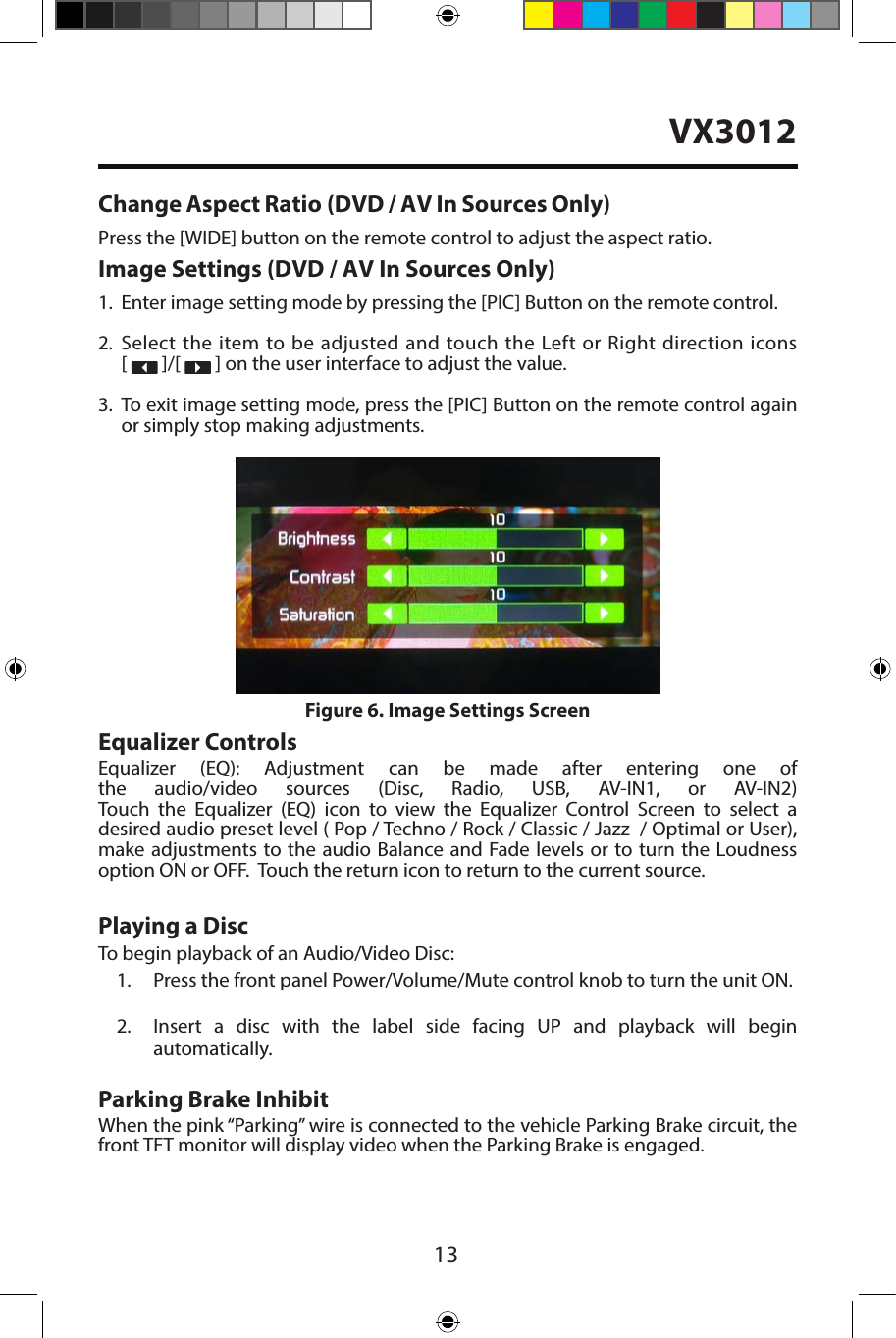 131. Enter image setting mode by pressing the [PIC] Button on the remote control.2. Select the item to be adjusted and touch the Left or Right direction icons[   ]/[   ] on the user interface to adjust the value.3. To exit image setting mode, press the [PIC] Button on the remote control againor simply stop making adjustments.Equalizer ControlsEqualizer (EQ): Adjustment can be made after entering one of the audio/video sources (Disc, Radio, USB, AV-IN1, or AV-IN2) Touch the Equalizer (EQ) icon to view the Equalizer Control Screen to select a desired audio preset level ( Pop / Techno / Rock / Classic / Jazz  / Optimal or User), make adjustments to the audio Balance and Fade levels or to turn the Loudness option ON or OFF.  Touch the return icon to return to the current source. Playing a DiscTo begin playback of an Audio/Video Disc:1. Press the front panel Power/Volume/Mute control knob to turn the unit ON.2. Insert a disc with the label side facing UP and playback will beginautomatically.Parking Brake InhibitWhen the pink &ldquo;Parking&rdquo; wire is connected to the vehicle Parking Brake circuit, the front TFT monitor will display video when the Parking Brake is engaged. Figure 6. Image Settings ScreenChange Aspect Ratio (DVD / AV In Sources Only)Press the [WIDE] button on the remote control to adjust the aspect ratio.Image Settings (DVD / AV In Sources Only)VX3012