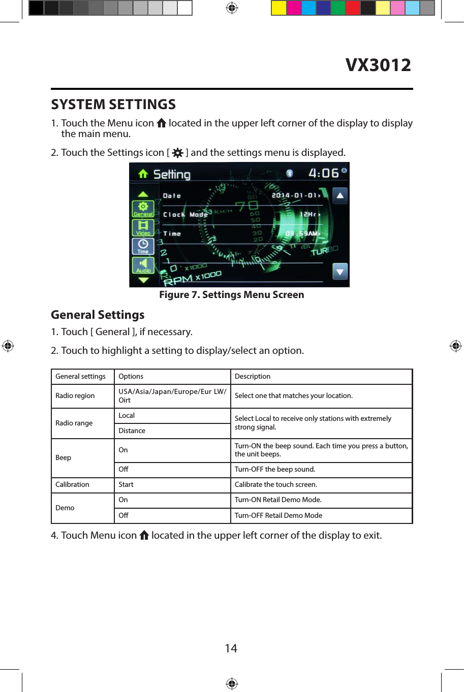 14VX3012SYSTEM SETTINGS1. Touch the Menu icon   located in the upper left corner of the display to displaythe main menu.2. Touch the Settings icon [   ] and the settings menu is displayed.General Settings1. Touch [ General ], if necessary.2. Touch to highlight a setting to display/select an option.General settings Options DescriptionRadio region USA/Asia/Japan/Europe/Eur LW/Oirt Select one that matches your location.Radio rangeLocal Select Local to receive only stations with extremely strong signal.DistanceBeepOn Turn-ON the beep sound. Each time you press a button, the unit beeps.O Turn-OFF the beep sound.Calibration Start Calibrate the touch screen.DemoOn Turn-ON Retail Demo Mode.O Turn-OFF Retail Demo Mode4. Touch Menu icon   located in the upper left corner of the display to exit.Figure 7. Settings Menu Screen