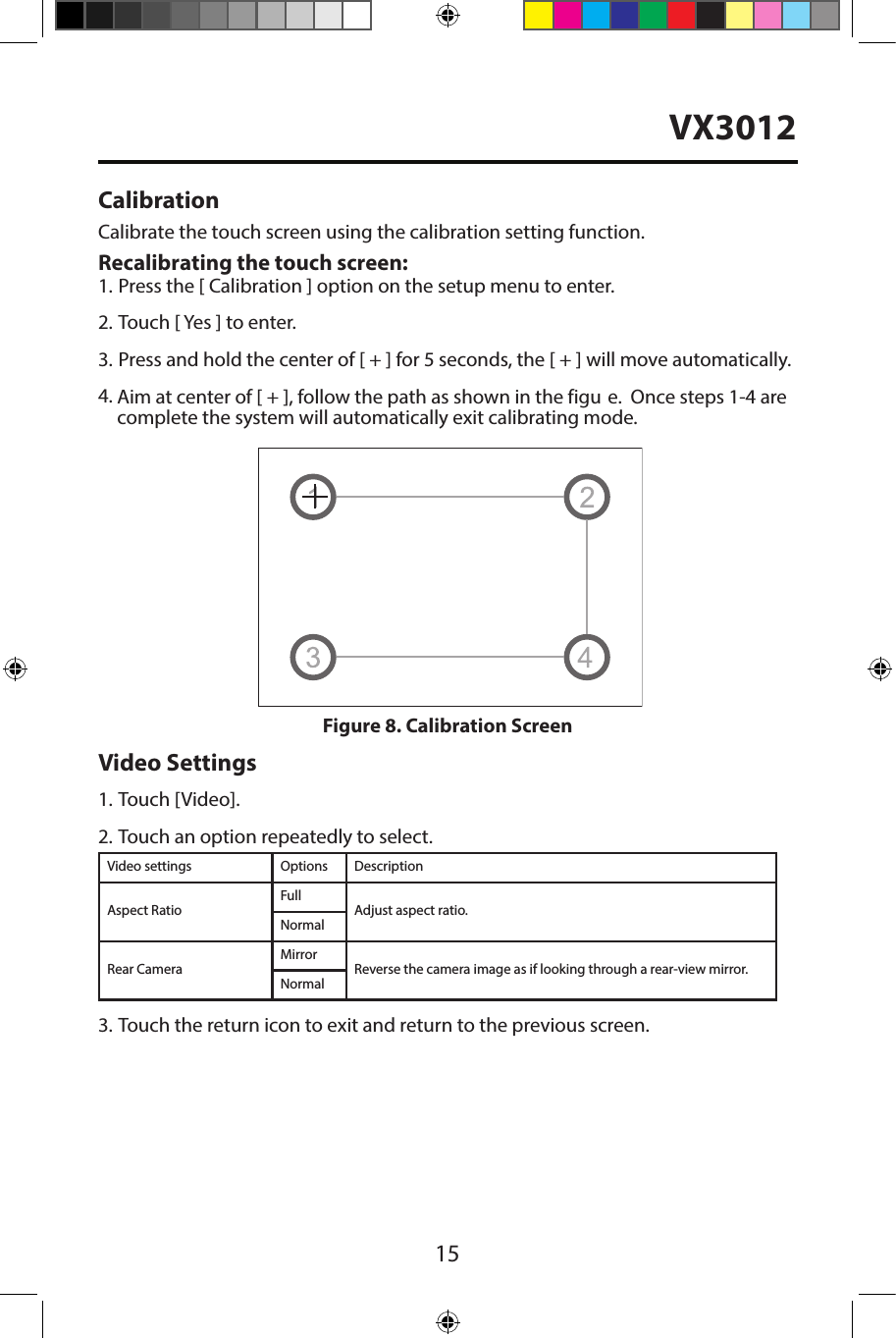 15CalibrationCalibrate the touch screen using the calibration setting function. Recalibrating the touch screen:1. Press the [ Calibration ] option on the setup menu to enter.2. Touch [ Yes ] to enter.3. Press and hold the center of [ + ] for 5 seconds, the [ + ] will move automatically.4.Video Settings1. Touch [Video].2. Touch an option repeatedly to select.Video settings Options DescriptionAspect RatioFullAdjust aspect ratio.NormalRear CameraMirrorReverse the camera image as if looking through a rear-view mirror.Normal3. Touch the return icon to exit and return to the previous screen.Figure 8. Calibration ScreenAim at center of [ + ], follow the path as shown in the figu e.  Once steps 1-4 arecomplete the system will automatically exit calibrating mode.VX3012