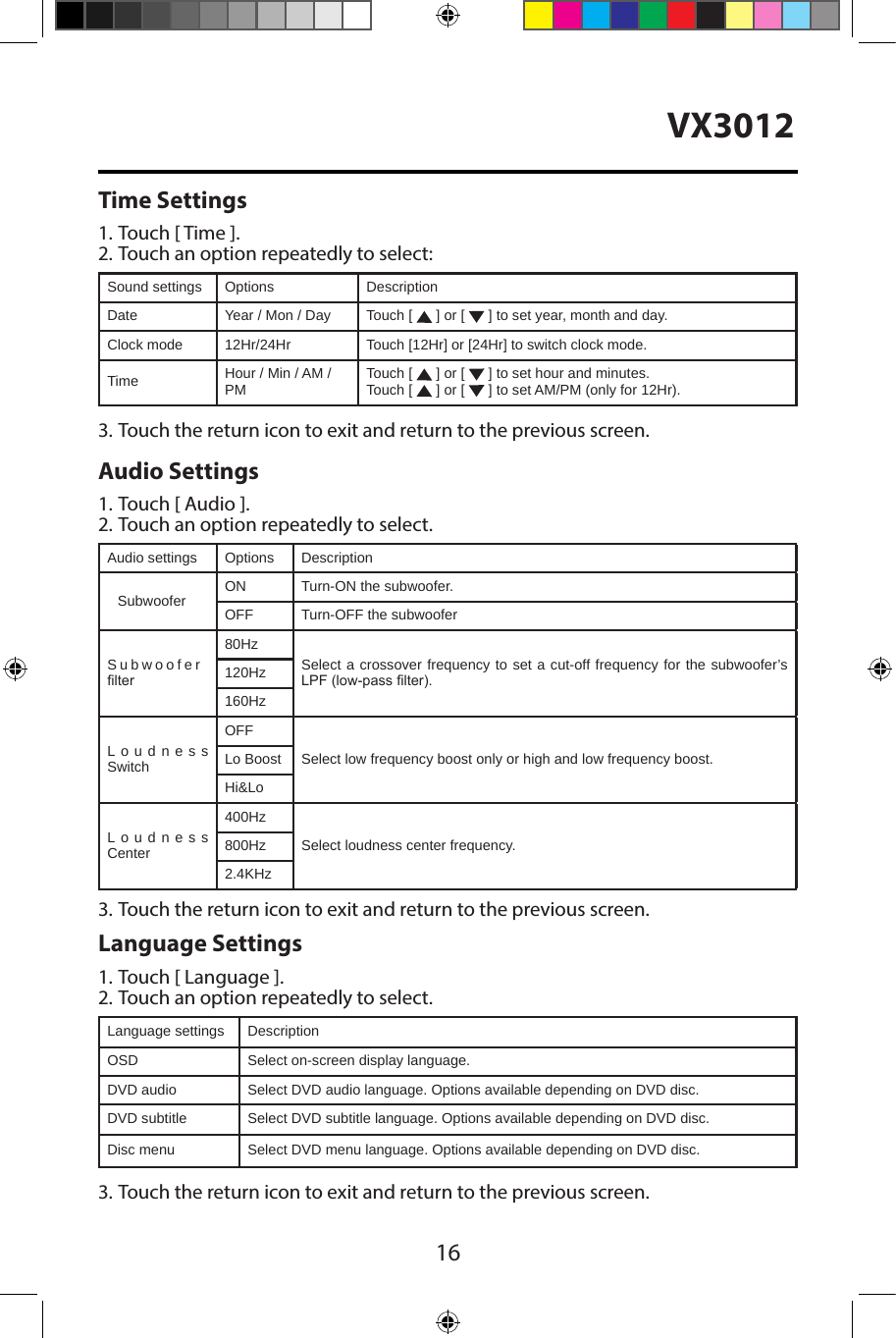 16VX3012Time Settings1. Touch [ Time ].2. Touch an option repeatedly to select:Sound settings Options DescriptionDate Year / Mon / Day Touch [   ] or [   ] to set year, month and day.Clock mode 12Hr/24Hr Touch [12Hr] or [24Hr] to switch clock mode.Time Hour / Min / AM / PM Touch [   ] or [   ] to set hour and minutes.Touch [   ] or [   ] to set AM/PM (only for 12Hr).3. Touch the return icon to exit and return to the previous screen.Audio Settings1. Touch [ Audio ].2. Touch an option repeatedly to select.Audio settings Options DescriptionSubwoofer ON Turn-ON the subwoofer.OFF Turn-OFF the subwooferSubwoofer lter80HzSelect a crossover frequency to set a cut-off frequency for the subwoofer&rsquo;s LPF (low-pass lter).120Hz160HzLoudness SwitchOFFSelect low frequency boost only or high and low frequency boost.Lo BoostHi&amp;LoLoudness Center400HzSelect loudness center frequency.800Hz2.4KHz3. Touch the return icon to exit and return to the previous screen.Language Settings1. Touch [ Language ].2. Touch an option repeatedly to select.Language settings DescriptionOSD Select on-screen display language.DVD audio Select DVD audio language. Options available depending on DVD disc.DVD subtitle Select DVD subtitle language. Options available depending on DVD disc.Disc menu Select DVD menu language. Options available depending on DVD disc.3. Touch the return icon to exit and return to the previous screen.
