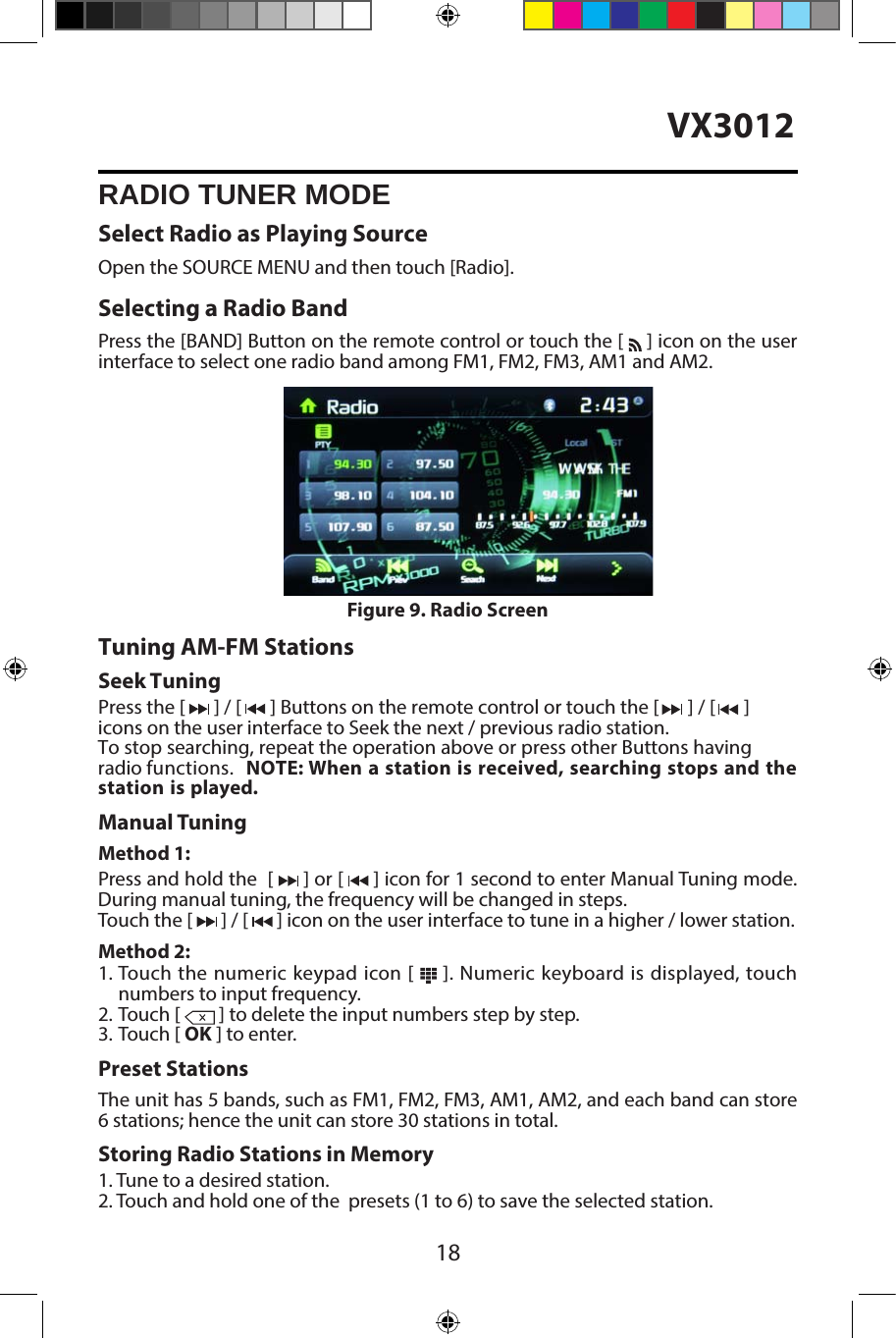 18VX3012RADIO TUNER MODESelect Radio as Playing SourceOpen the SOURCE MENU and then touch [Radio].Selecting a Radio BandPress the [BAND] Button on the remote control or touch the [   ] icon on the user interface to select one radio band among FM1, FM2, FM3, AM1 and AM2.Tuning AM-FM StationsSeek TuningPress the [  ] / [  ] Buttons on the remote control or touch the [  ] / [  ] icons on the user interface to Seek the next / previous radio station.To stop searching, repeat the operation above or press other Buttons having radio functions.  NOTE: When a station is received, searching stops and the station is played.Manual TuningMethod 1:Press and hold the  [   ] or [   ] icon for 1 second to enter Manual Tuning mode.During manual tuning, the frequency will be changed in steps.Touch the [   ] / [   ] icon on the user interface to tune in a higher / lower station.Method 2:1. Touch the numeric keypad icon [   ]. Numeric keyboard is displayed, touchnumbers to input frequency.2. Touch [  ] to delete the input numbers step by step.3. Touch [ OK ] to enter.Preset StationsThe unit has 5 bands, such as FM1, FM2, FM3, AM1, AM2, and each band can store 6 stations; hence the unit can store 30 stations in total.Storing Radio Stations in Memory1. Tune to a desired station.2. Touch and hold one of the  presets (1 to 6) to save the selected station.Figure 9. Radio Screen