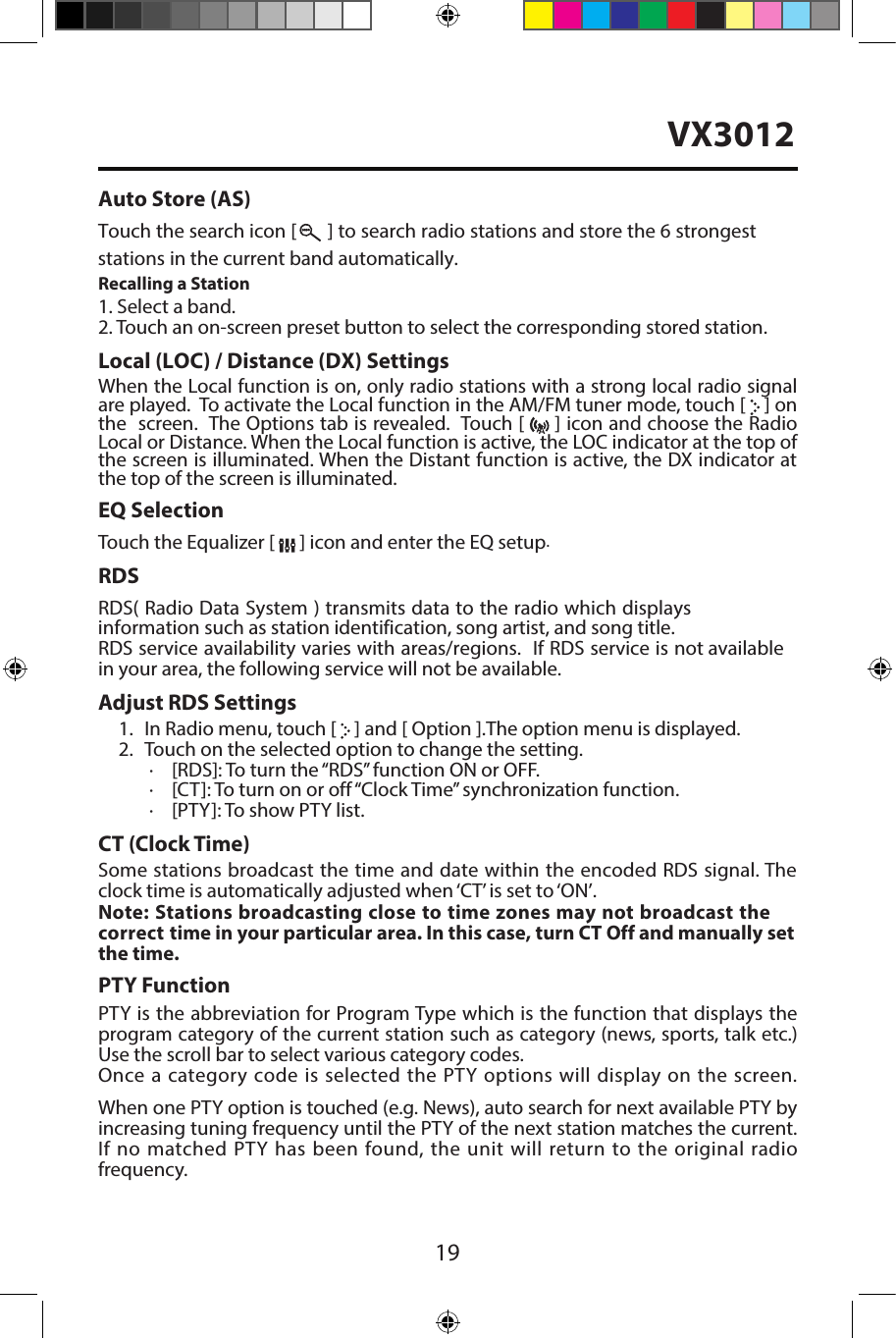 19Auto Store (AS)Touch the search icon [  ] to search radio stations and store the 6 strongest stations in the current band automatically.Recalling a Station1. Select a band.2. Touch an on-screen preset button to select the corresponding stored station.Local (LOC) / Distance (DX) SettingsWhen the Local function is on, only radio stations with a strong local radio signal are played.  To activate the Local function in the AM/FM tuner mode, touch [   ] on the  screen.  The Options tab is revealed.  Touch [   ] icon and choose the Radio Local or Distance. When the Local function is active, the LOC indicator at the top of the screen is illuminated. When the Distant function is active, the DX indicator at the top of the screen is illuminated.EQ SelectionTouch the Equalizer [   ] icon and enter the EQ setup.RDSRDS( Radio Data System ) transmits data to the radio which displays information such as station identification, song artist, and song title.RDS service availability varies with areas/regions.  If RDS service is not available in your area, the following service will not be available. Adjust RDS Settings1. In Radio menu, touch [   ] and [ Option ].The option menu is displayed.2. Touch on the selected option to change the setting.∙[RDS]: To turn the &ldquo;RDS&rdquo; function ON or OFF.∙[CT]: To turn on or off&ldquo;Clock Time&rdquo; synchronization function.∙[PTY]: To show PTY list.CT (Clock Time)Some stations broadcast the time and date within the encoded RDS signal. The clock time is automatically adjusted when &lsquo;CT&rsquo; is set to &lsquo;ON&rsquo;.Note: Stations broadcasting close to time zones may not broadcast the correct time in your particular area. In this case, turn CT Off and manually set the time.PTY Function PTY is the abbreviation for Program Type which is the function that displays the program category of the current station such as category (news, sports, talk etc.) Use the scroll bar to select various category codes.Once a category code is selected the PTY options will display on the screen.  When one PTY option is touched (e.g. News), auto search for next available PTY by increasing tuning frequency until the PTY of the next station matches the current. If no matched PTY has been found, the unit will return to the original radio frequency. VX3012
