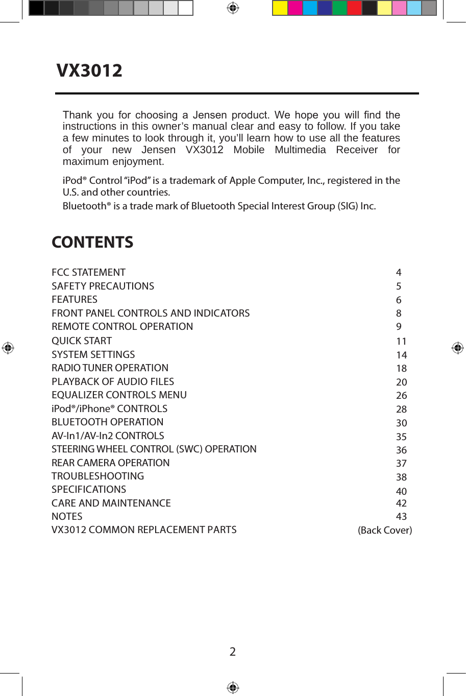 2CONTENTS45689111418202628303536373840 4243FCC STATEMENTSAFETY PRECAUTIONSFEATURESFRONT PANEL CONTROLS AND INDICATORS REMOTE CONTROL OPERATIONQUICK STARTSYSTEM SETTINGSRADIO TUNER OPERATIONPLAYBACK OF AUDIO FILESEQUALIZER CONTROLS MENUiPod&reg;/iPhone&reg; CONTROLSBLUETOOTH OPERATIONAV-In1/AV-In2 CONTROLS STEERING WHEEL CONTROL (SWC) OPERATION REAR CAMERA OPERATION TROUBLESHOOTINGSPECIFICATIONSCARE AND MAINTENANCENOTESVX3012 COMMON REPLACEMENT PARTS   (Back Cover)Thank  you  for  choosing  a  Jensen  product.  We  hope  you  will  nd  the instructions in this owner&rsquo;s manual clear and easy to follow. If you take a few minutes to look through it, you&rsquo;ll learn how to use all the features of  your  new  Jensen  VX3012  Mobile  Multimedia  Receiver  for maximum enjoyment. iPod&reg; Control &ldquo;iPod&rdquo; is a trademark of Apple Computer, Inc., registered in the U.S. and other countries. Bluetooth&reg; is a trade mark of Bluetooth Special Interest Group (SIG) Inc.VX3012