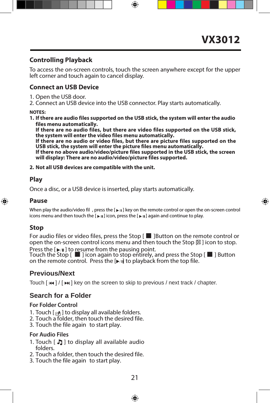21Controlling PlaybackTo access the on-screen controls, touch the screen anywhere except for the upper left corner and touch again to cancel display. Connect an USB Device1. Open the USB door.2. Connect an USB device into the USB connector. Play starts automatically.NOTES:1. If there are audio files supported on the USB stick, the system will enter the audio files menu automatically.If there are no audio files, but there are video files supported on the USB stick, the system will enter the video files menu automatically.If there are no audio or video files, but there are picture files supported on the USB stick, the system will enter the picture files menu automatically.If there no above audio/video/picture files supported in the USB stick, the screen will display: There are no audio/video/picture files supported.2. Not all USB devices are compatible with the unit.PlayOnce a disc, or a USB device is inserted, play starts automatically.PauseWhen play the audio/video fil , press the [   ] key on the remote control or open the on-screen control icons menu and then touch the [   ] icon, press the [   ] again and continue to play.StopFor audio files or video files, press the Stop [ ■ ]Button on the remote control oropen the on-screen control icons menu and then touch the Stop [■ ] icon to stop.  Press the [   ] to resume from the pausing point.Touch the Stop [  ■ ] icon again to stop entirely, and press the Stop [ ■ ] Buttonon the remote control.  Press the [     ] to playback from the top file.Previous/NextTouch [   ] / [   ] key on the screen to skip to previous / next track / chapter.Search for a FolderFor Folder Control1. Touch [   ] to display all available folders.2. Touch a folder, then touch the desired file.3. Touch the file again  to start play.For Audio Files1. Touch [   ] to display all available audiofolders.2. Touch a folder, then touch the desired file.3. Touch the file again  to start play.VX3012