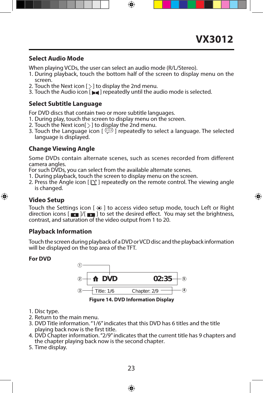 23Select Audio ModeWhen playing VCDs, the user can select an audio mode (R/L/Stereo).1. During playback, touch the bottom half of the screen to display menu on thescreen.2. Touch the Next icon [   ] to display the 2nd menu.3. Touch the Audio icon [   ] repeatedly until the audio mode is selected.Select Subtitle LanguageFor DVD discs that contain two or more subtitle languages.1. During play, touch the screen to display menu on the screen.2. Touch the Next icon[   ] to display the 2nd menu.3. Touch the Language icon [  ] repeatedly to select a language. The selected language is displayed.Change Viewing AngleSome DVDs contain alternate scenes, such as scenes recorded from different camera angles. For such DVDs, you can select from the available alternate scenes. 1.  During playback, touch the screen to display menu on the screen.2. Press the Angle icon [   ] repeatedly on the remote control. The viewing angleis changed.Video SetupTouch the Settings icon [   ] to access video setup mode, touch Left or Right direction icons [   ]/[   ] to set the desired eect.  You may set the brightness, contrast, and saturation of the video output from 1 to 20.Playback InformationTouch the screen during playback of a DVD or VCD disc and the playback information will be displayed on the top area of the TFT.For DVD1. Disc type.2. Return to the main menu.3. DVD Title information. &ldquo;1/6&rdquo; indicates that this DVD has 6 titles and the titleplaying back now is the first title.4. DVD Chapter information. &ldquo;2/9&rdquo; indicates  that the current title has 9 chapters andthe chapter playing back now is the second chapter.5. Time display.Title: 1/6Chapter: 2/9DVD 02:35Figure 14. DVD Information Display VX3012