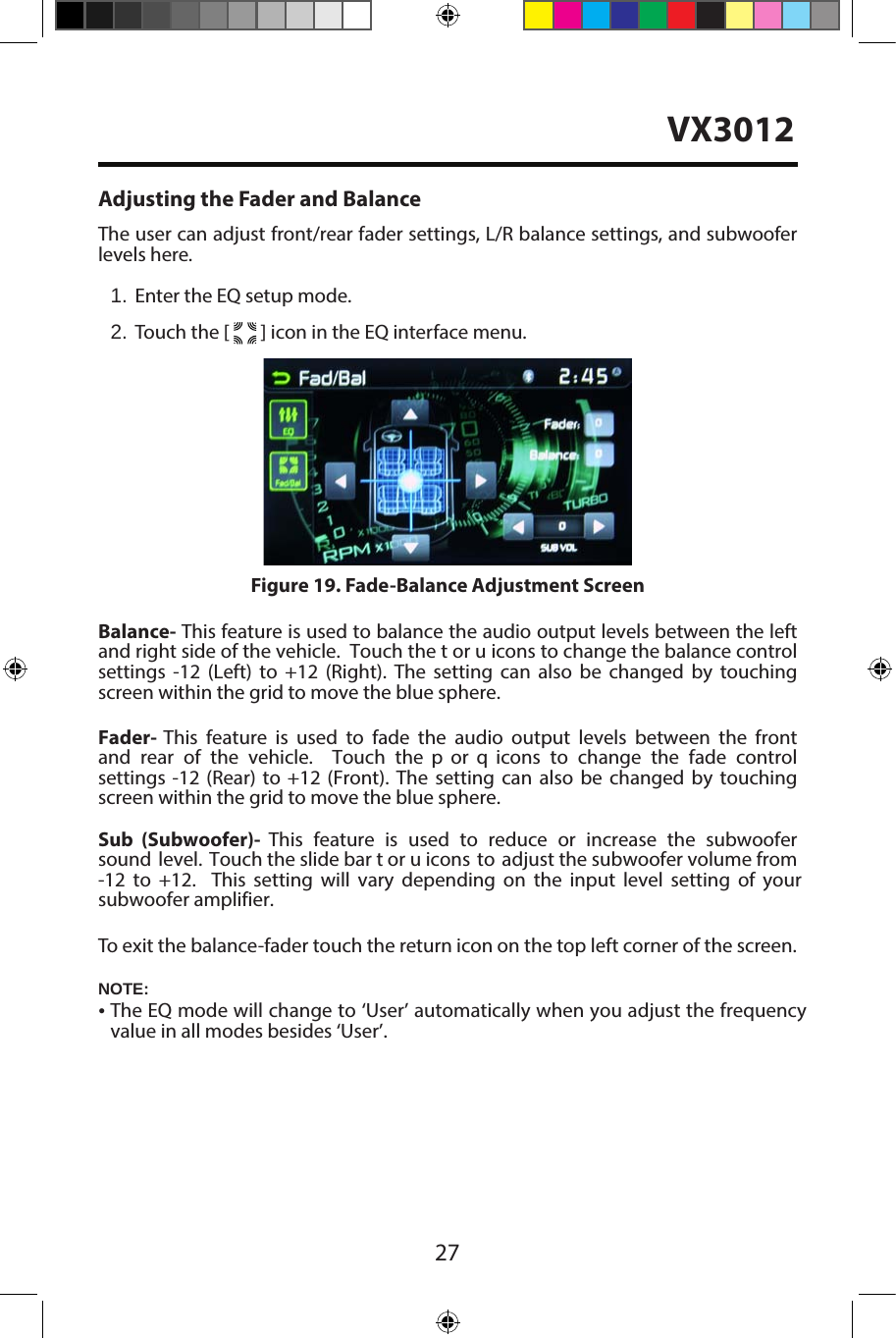 27Adjusting the Fader and BalanceThe user can adjust front/rear fader settings, L/R balance settings, and subwooferlevels here.1. Enter the EQ setup mode.2. Touch the [   ] icon in the EQ interface menu.Balance- This feature is used to balance the audio output levels between the leftand right side of the vehicle.  Touch the t or u icons to change the balance controlsettings  -12  (Left)  to  +12  (Right).  The  setting  can  also  be  changed  by  touchingscreen within the grid to move the blue sphere. Fader-  This  feature is  used to  fade  the  audio output  levels  between  the frontand  rear  of  the  vehicle.    Touch  the p  or  q  icons  to  change  the  fade  controlsettings  -12  (Rear)  to +12  (Front).  The  setting  can  also be  changed  by  touchingscreen within the grid to move the blue sphere. Sub  (Subwoofer)-  This  feature  is  used  to  reduce  or  increase  the  subwoofer sound  level.  Touch the slide bar t or u icons  to adjust the subwoofer volume from -12  to  +12.    This  setting  will  vary  depending  on  the  input  level  setting  of  your subwoofer amplifier.To exit the balance-fader touch the return icon on the top left corner of the screen.Figure 19. Fade-Balance Adjustment ScreenNOTE:&bull;The EQ mode will change to &lsquo;User&rsquo; automatically when you adjust the frequencyvalue in all modes besides &lsquo;User&rsquo;.VX3012