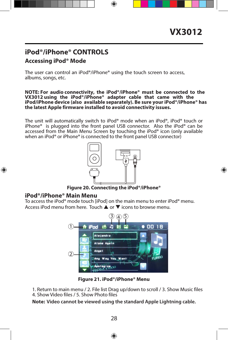 28VX3012iPod&reg;/iPhone&reg; CONTROLSAccessing iPod&reg; ModeThe user can control an iPod&reg;/iPhone&reg; using the touch screen to access,albums, songs, etc.The unit will automatically switch to iPod&reg; mode when an iPod&reg;, iPod&reg; touch or iPhone&reg;  is plugged into the front panel USB connector.  Also the iPod&reg; can be accessed from the Main Menu Screen by touching the iPod&reg; icon (only availablewhen an iPod&reg; or iPhone&reg; is connected to the front panel USB connector)iPod&reg;/iPhone&reg; Main MenuTo access the iPod&reg; mode touch [iPod] on the main menu to enter iPod&reg; menu.Access iPod menu from here.  Touch p or q icons to browse menu.1. Return to main menu / 2. File list Drag up/down to scroll / 3. Show Music files4. Show Video files / 5. Show Photo filesFigure 20. Connecting the iPod&reg;/iPhone&reg;Figure 21. iPod&reg;/iPhone&reg; Menu45123NOTE: For  audio connectivity,  the  iPod&reg;/iPhone&reg;  must  be  connected  to  the   VX3012  using     the    iPod&reg;/iPhone&reg;     adapter     cable     that    came     with     the     iPod/iPhone device (also  available separately). Be sure your iPod&reg;/iPhone&reg; has the latest Apple firmware installed to avoid connectivity issues.Note: Video cannot be viewed using the standard Apple Lightning cable. 
