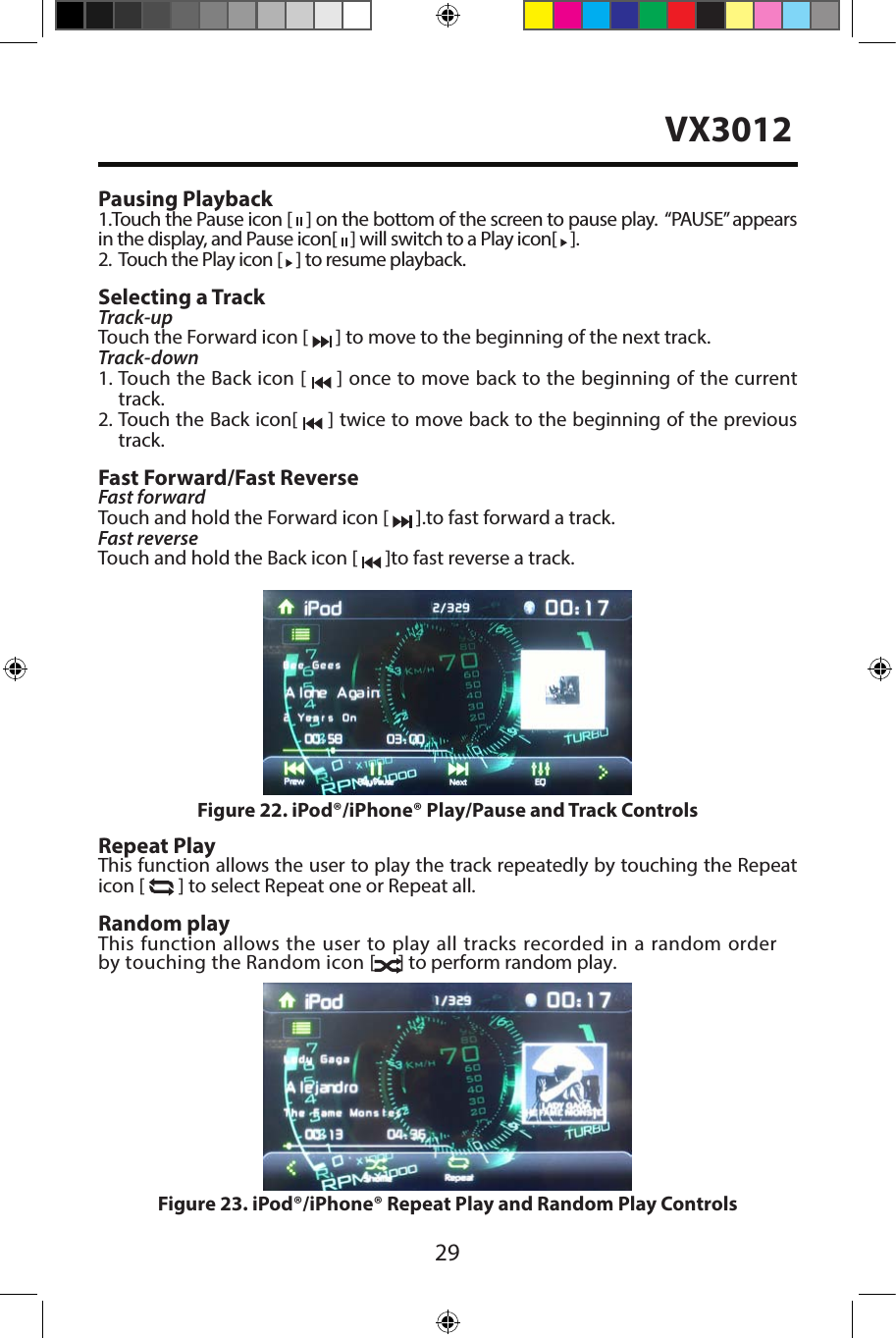 29Pausing Playback1.Touch the Pause icon [   ] on the bottom of the screen to pause play.  &ldquo;PAUSE&rdquo; appears in the display, and Pause icon[   ] will switch to a Play icon[   ].2.   Touch the Play icon [   ] to resume playback.Selecting a TrackTrack-up Touch the Forward icon [   ] to move to the beginning of the next track.Track-down1.  Touch the Back icon [   ] once to move back to the beginning of the currenttrack.2.  Touch the Back icon[   ] twice to move back to the beginning of the previoustrack.Fast Forward/Fast ReverseFast forwardTouch and hold the Forward icon [   ].to fast forward a track.Fast reverse Touch and hold the Back icon [   ]to fast reverse a track.Repeat PlayThis function allows the user to play the track repeatedly by touching the Repeaticon [   ] to select Repeat one or Repeat all.Random playThis function allows the user to play all tracks recorded in a random order by touching the Random icon [   ] to perform random play.Figure 22. iPod&reg;/iPhone&reg; Play/Pause and Track ControlsFigure 23. iPod&reg;/iPhone&reg; Repeat Play and Random Play ControlsVX3012