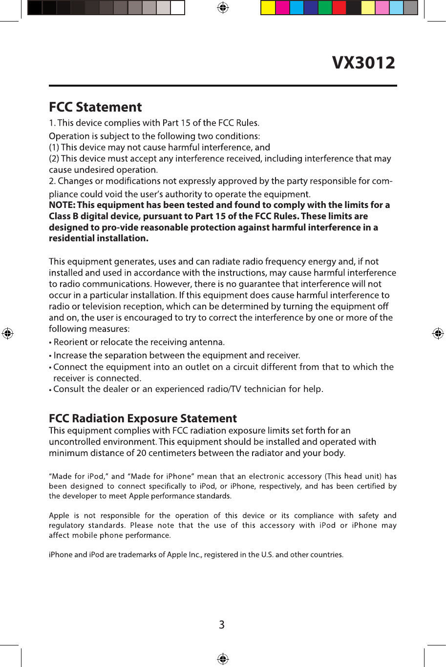 VX3012FCC StatementNOTE: This equipment has been tested and found to comply with the limits for a Class B digital device, pursuant to Part 15 of the FCC Rules. These limits are designed to pro-vide reasonable protection against harmful interference in a residential installation.  FCC Radiation Exposure StatementConnect the equipment into an outlet on a circuit different from that to which the receiver is connected.Consult the dealer or an experienced radio/TV technician for help.h